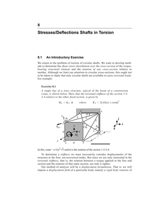 8
Stresses/Deﬂections Shafts in Torsion





8.1     An Introductory Exercise
We return to the problem of torsion of circular shafts. We want to develop meth-
ods to determine the shear stress distribution over the cross-section of the torque-
bearing structural element and the rotation of any cross-section relative to
another. Although we limit our attention to circular cross-sections, this ought not
to be taken to imply that only circular shafts are available to carry torsional loads.
For example:

    Exercise 8.1
    A single bay of a truss structure, typical of the boom of a construction
    crane, is shown below. Show that the torsional stiffness of the section 1-2-
    3-4 relative to the other, fixed section, is given by
                                                                                             3
                       M T = K T⋅ φ            where               K T = 2( AEa)⋅ ( cos α)


                                                   5                           6
                                                               α
                         v1                L
                              u1                               L                         j
                                                                       L
                          1                                2                                     i
                   t16                y                                α
                                                               α
                                                                                     k
                          a                    x                   L           7
                                          Mt                               l

                   z                  a
                              4                        3

In this, cosα = a/√(a2+l2) and φ is the rotation of the section 1-2-3-4.
    To determine a stiffness we must necessarily consider displacements of the
structure at the four, unconstrained nodes. But since we are only interested in the
torsional stiffness, that is, the relation between a torque applied at the free end
section and the rotation of that same section, our task is lighter.
    Our method of analysis will be a displacement formulation. That is, we will
impose a displacement field of a particular kind, namely a rigid body rotation of
 