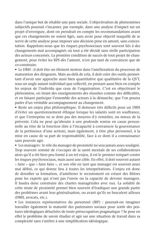 dans l’unique but de rétablir une paix sociale. L’objectivation de phénomènes
subjectifs pourrait s’incarner, par exemple, dans une analyse d’impact sur un
projet d’envergure, dont on prendrait en compte les recommandations avant
que ces changements ne soient figés, sans avoir pour objectif maquillé de se
servir de cette analyse pour imposer une décision prise en amont, sans concer-
tation. Rappelons-nous que les risques psychosociaux sont souvent liés à des
changements mal accompagnés où tout a été décidé sans réelle participation
des acteurs concernés. La première condition de succès de tout projet de chan-
gement, pour éviter les RPS dès l’amont, n’est pas tant de convaincre que de
co-construire.
•	 Le DRH : il doit être un élément moteur dans l’amélioration du processus de
maturation des dirigeants. Mais au-delà de cela, il doit créer des outils permet-
tant d’avoir une approche aussi bien quantitative que qualitative de la QVT,
sous un angle autant individuel que collectif, en prenant aussi bien en compte
les enjeux de l’individu que ceux de l’organisation. C’est en objectivant le
phénomène, en tirant des enseignements des réussites comme des difficultés,
et en faisant participer l’ensemble des acteurs à la démarche, que l’on pourra
parler d’un véritable accompagnement au changement.
•	 Reste un enjeu plus philosophique. Il demeure très difficile pour un DRH
d’éviter un questionnement éthique lorsque les salariés sont en souffrance,
et que l’entreprise ne se dote pas des moyens d’y remédier, ou mieux de la
prévenir. Cela ne peut qu’aboutir à une profonde remise en cause person-
nelle au titre de la fonction (liée à l’incapacité à convaincre la gouvernance
de la pertinence d’une action), mais également, à titre plus personnel, à la
mise en cause de sa part de responsabilité, face à ce dont il a connaissance
sans pouvoir agir.
•	 Les managers : le rôle du manager de proximité ne sera jamais assez souligné.
Trop souvent sommé de s’occuper de la santé mentale de ses collaborateurs
alors qu’il a été bien peu formé à un tel enjeu, il est le premier rempart contre
les risques psychosociaux, mais aussi une cible. En effet, il doit souvent autant
« faire » que « faire faire », et son rôle en tant que manager est souvent assez
mal défini, ce qui donne lieu à toutes les interprétations. L’enjeu est donc
de densifier sa formation, d’améliorer le recrutement en créant des filières
pour les experts qui n’ont pas l’envie ou la capacité de devenir managers.
Il faudra donc construire des chartes managériales avec eux. La solidité de
cette strate de proximité permet bien souvent d’éradiquer une grande partie
des problèmes avant leur généralisation, ou avant qu’ils ne basculent ailleurs
(DRH, avocats, etc.).
•	 Les instances représentatives du personnel (IRP)  : pourrait-on imaginer
travailler également la maturité des partenaires sociaux pour sortir des pos-
tures idéologiques détachées de toute préoccupation pragmatique ? Se pose en
effet le problème de savoir étudier et agir sur une situation de travail dans sa
complexité sans s’arrêter à une simplification idéologique.
 