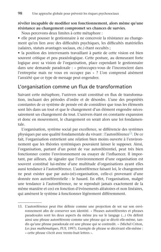 98	 Une approche globale pour prévenir les risques psychosociaux
révéler incapable de modifier son fonctionnement, alors même qu’une
résistance au changement compromet ses chances de survies.
Nous percevons deux limites à cette métaphore :
•	 elle peut pousser le gestionnaire à ne concevoir la résistance au change-
ment qu’en lien avec des difficultés psychiques, les difficultés matérielles
(salaires, statuts avantages sociaux, etc.) étant occultés ;
•	 la position des intervenants travaillant à partir de cette vision est bien
souvent critique et peu praxéologique. Cette posture, au demeurant forte
logique avec sa vision de l’organisation, place cependant le gestionnaire
dans une demande paradoxale : « préoccupez-vous de l’inconscient dans
l’entreprise mais ne vous en occupez pas  »  ? L’on comprend aisément
l’anxiété que ce type de message peut engendrer.
L’organisation comme un flux de transformation
Suivant cette métaphore, l’univers serait constitué en flux de transforma-
tion, incluant des périodes d’ordre et de désordre. L’une des propriétés
constantes de ce système de pensée est de considérer que tous les éléments
sont liés dans un tout et que le changement d’un élément engendre néces-
sairement un changement du tout. L’univers étant en constante expansion
et donc en mouvement, le changement en serait alors une loi fondamen-
tale.
L’organisation, système social par excellence, se différencie des systèmes
physiques par une qualité fondamentale du vivant : l’autoréférence13. De ce
fait, l’organisation entretient une relation bien moins ouverte à l’environ-
nement que les théories systémiques pouvaient laisser le supposer. Ainsi,
l’organisation, partant d’un point de vue autoréférentiel, peut très bien
fonctionner contre l’environnement ou essayer de l’influencer. Il impor-
tant, par ailleurs, de signaler que l’environnement d’une organisation est
souvent constitué lui-même d’une multitude d’organisations ayant elles
aussi tendance à l’autoréférence. L’autoréférence faisant loi, le changement
ne peut exister que par auto-(ré)-organisation, celle-ci provenant d’une
donnée non autoréférentielle : le hasard. En effet, l’organisation, malgré
une tendance à l’autoréférence, ne se reproduit jamais exactement de la
même manière et ceci en fonction d’événements aléatoires et non linéaires,
qui amènent le système à fonctionner légèrement différemment.
13.	 L’autoréférence peut être définie comme une projection de soi sur son envi-
ronnement afin de conserver son identité. « Phrases autoréférentes et phrases
paradoxales sont les deux aspects du même jeu sur le langage (...) On définit
ainsi une phrase autoréférente comme une phrase qui se décrit elle-même, tan-
dis qu’une phrase paradoxale est une phrase qui se contredit. » (Michel Criton,
Les jeux mathématiques, PUF, 1997). Exemple de phrase se décrivant elle-même :
« cette phrase s’écrit avec trente-huit lettres ».
 