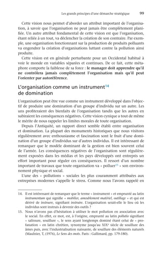 Les grands principes d’une démarche stratégique	 99
Cette vision nous permet d’aborder un attribut important de l’organisa-
tion, à savoir que l’organisation ne peut jamais être complètement plani-
fiée. Un autre attribut fondamental de cette vision est que l’organisation,
étant reliée à un tout, va déclencher la création de son contraire. Par exem-
ple, une organisation fonctionnant sur la production de produits polluants
va engendrer la création d’organisations luttant contre la pollution ainsi
produite.
Cette vision est en générale perturbante pour un Occidental habitué à
voir le monde en variables séparées et continues. De ce fait, cette méta-
phore comporte la faiblesse de sa force : le manager doit apprendre qu’il
ne contrôlera jamais complètement l’organisation mais qu’il peut
l’orienter par autoréférence.
L’organisation comme un instrument14
de domination
L’organisation peut être vue comme un instrument développé dans l’objec-
tif de produire une domination d’un groupe d’individu sur un autre. Les
uns profiteraient des bienfaits de l’organisation tandis que les autres en
subiraient les conséquences négatives. Cette vision cynique a tout de même
le mérite de nous rappeler les limites morales de toute organisation.
Depuis l’Antiquité, un rapport direct semble établi entre organisation
et domination. La plupart des monuments historiques que nous visitons
régulièrement avec enthousiasme et fascination sont le fruit d’une domi-
nation d’un groupe d’individus sur d’autres individus. Il est intéressant de
remarquer que le modèle dominant de la gestion est bien souvent celui
de l’armée. Les conséquences négatives de l’organisation sont régulière-
ment exposées dans les médias et les pays développés ont entrepris un
effort important pour réguler ces conséquences. Il ressort d’un nombre
important de travaux que toute organisation va « polluer15 » son environ-
nement physique et social.
L’une des «  pollutions  » sociales les plus couramment attribuées aux
entreprises modernes s’appelle le stress. Comme nous l’avons rappelé en
15.	 Nous n’avons pas d’hésitation à utiliser le mot pollution en association avec
le social. En effet, ce mot, est, à l’origine, emprunté au latin pollutio signifiant
« salissure, souillure », le sens ayant longtemps dominé étant celui de « pro-
fanation » en latin chrétien, synonyme jusqu’au XIXe siècle de souillure des
âmes puis, avec l’industrialisation naissante, de souillure des éléments naturels
(Maulnier, T, (1976), Le Sens des mots. Paris : Gallimard, pp. 179-180).
14.	 Il est intéressant de remarquer que le terme « instrument » et emprunté au latin
instrumentum qui signifie « mobilier, ameublement matériel, outillage » et qui est
dérivé de instruere, signifiant instruire. L’organisation serait-elle le lieu où les
individus sont instruis à devenir des outils ?
 