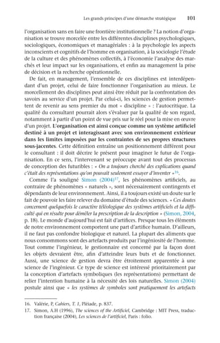 Les grands principes d’une démarche stratégique	 101
l’organisation sans en faire une frontière institutionnelle ? La notion d’orga-
nisation se trouve morcelée entre les différentes disciplines psychologiques,
sociologiques, économiques et managériales : à la psychologie les aspects
inconscients et cognitifs de l’homme en organisation, à la sociologie l’étude
de la culture et des phénomènes collectifs, à l’économie l’analyse des mar-
chés et leur impact sur les organisations, et enfin au management la prise
de décision et la recherche opérationnelle.
De fait, en management, l’ensemble de ces disciplines est interdépen-
dant d’un projet, celui de faire fonctionner l’organisation au mieux. Le
morcellement des disciplines peut ainsi être réduit par la confrontation des
savoirs au service d’un projet. Par celui-ci, les sciences de gestion permet-
tent de revenir au sens premier du mot « discipline » : l’autocritique. La
qualité du consultant pourrait alors s’évaluer par la qualité de son regard,
notamment à partir d’un point de vue pris sur le réel pour la mise en œuvre
d’un projet. L’organisation est ainsi conçue comme un système artificiel
destiné à un projet et interagissant avec son environnement extérieur
dans les limites imposées par les contraintes de ses propres structures
sous-jacentes. Cette définition entraîne un positionnement différent pour
le consultant : il doit décrire le présent pour imaginer le futur de l’orga-
nisation. En ce sens, l’intervenant se préoccupe avant tout des processus
de conception des futuribles : « On a toujours cherché des explications quand
c’était des représentations qu’on pouvait seulement essayer d’inventer »16.
Comme l’a souligné Simon (2004)17, les phénomènes artificiels, au
contraire de phénomènes « naturels », sont nécessairement contingents et
dépendants de leur environnement. Ainsi, il a toujours existé un doute sur le
fait de pouvoir les faire relever du domaine d’étude des sciences. « Ces doutes
concernent quelquefois le caractère téléologique des systèmes artificiels et la diffi-
culté qui en résulte pour démêler la prescription de la description » (Simon, 2004,
p. 18). Le monde d’aujourd’hui est fait d’artifices. Presque tous les éléments
de notre environnement comportent une part d’artifice humain. D’ailleurs,
il ne faut pas confondre biologique et naturel. La plupart des aliments que
nous consommons sont des artefacts produits par l’ingéniosité de l’homme.
Tout comme l’ingénieur, le gestionnaire est concerné par la façon dont
les objets devraient être, afin d’atteindre leurs buts et de fonctionner.
Aussi, une science de gestion devra être étroitement apparentée à une
science de l’ingénieur. Ce type de science est intéressé prioritairement par
la conception d’artefacts symboliques (les représentations) permettant de
relier l’intention humaine à la nécessité des lois naturelles. Simon (2004)
postule ainsi que « les systèmes de symboles sont pratiquement les artefacts
16.	 Valérie, P, Cahiers, T. 1, Pléiade, p. 837.
17.	 Simon, A.H (1996), The sciences of the Artificiel, Cambridge : MIT Press, traduc-
tion française (2004), Les sciences de l’artificiel, Paris : folio.
 