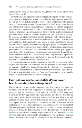 102	 Une approche globale pour prévenir les risques psychosociaux
quintessentiels, parce que leur factualité d’adaptation à un milieu est leur seule
raison d’être » (p. 57).
L’invention d’une représentation de l’organisation peut-elle être considé-
rée comme le privilège d’un acteur ? Les syndicats, les dirigeants, les salariés,
les juristes, les journalistes et autres corps sociaux ont tous une idée précise
de ce qu’est une organisation. Peut-on ignorer ce fait ? Notre conviction est
que chacun doit prendre en compte dans son projet les attentes des parties
prenantes de l’organisation. En effet, nos descriptions du monde, définis-
sant nos champs du possible, naissent dans et par les relations sociales et
prennent forme à travers l’artefact symbolique que constitue le langage.
Le langage, les représentations produites changent notre champ des pos-
sibles. Aussi, un consultant constitutif de l’humain ne peut construire des
représentations de l’organisation sans laisser la place aux différents acteurs
la composant. Ce positionnement n’indique pas qu’elle se déresponsabilise
de sa production, mais qu’elle ouvre d’autres configurations dialogiques
permettant la coordination de différentes réalités perçues par rapport à
des attentes. Ces attentes vont correspondre bien souvent à des probléma-
tiques réelles et vécues par la société vis-à-vis de l’organisation. Ce position-
nement nous permet de ne pas oublier qu’un mot n’a de sens qu’à partir du
moment ou il est coordonné à l’action d’autrui.
Si l’organisation est un artefact, sa création nécessite un processus. Celui-
ci peut être conduit sans difficulté par les membres d’une organisation
ou nécessiter l’aide d’un tiers extérieur afin de « fluidifier » ce processus,
notamment par la création d’une connaissance réflexive sur l’organisation.
Il convient avant tout de conserver l’idée que l’organisation est un modèle
fait par et pour les hommes au service d’un projet.
Existe-il une réelle possibilité d’améliorer
les choses dans les entreprises ?
L’organisation est un artefact construit par les hommes et pour les
hommes. Elle est un objet complexe et mouvant, que chacun doit inves-
tiguer en vue de l’améliorer. Cette voie est celle de la  QVT, cherchant
à concilier le développement des organisations et celui des hommes la
composant. Cette double nécessité trouve un écho fort dans la société
actuelle. Comme nous l’avons démontré, le niveau de qualité de vie au
travail peut avoir un impact direct en termes de coûts directs et indirects
sur la société et sur la performance des organisations. Peut-on pour autant
affirmer qu’il existe un chemin permettant de faire cohabiter harmonieu-
sement les demandes de l’entreprise et celles des individus ? À partir d’une
analyse de contenu des ouvrages anglo-saxons et français en GRH, Brabet
(1996) a déterminé trois modèles articulant des représentations tant sur
l’objet, l’action et le savoir en management des ressources humaines.
 