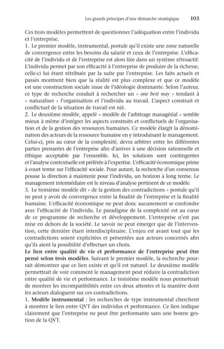 Les grands principes d’une démarche stratégique	 103
Ces trois modèles permettent de questionner l’adéquation entre l’individu
et l’entreprise.
1.	 Le premier modèle, instrumental, postule qu’il existe une zone naturelle
de convergence entre les besoins du salarié et ceux de l’entreprise. L’effica-
cité de l’individu et de l’entreprise est alors liée dans un système rétroactif.
L’individu permet par son efficacité à l’entreprise de produire de la richesse,
celle-ci lui étant rétribuée par la suite par l’entreprise. Les faits actuels et
passés montrent bien que la réalité est plus complexe et que ce modèle
est une construction sociale issue de l’idéologie dominante. Selon l’auteur,
ce type de recherche conduit à rechercher un « one best way » tendant à
« naturaliser » l’organisation et l’individu au travail. L’aspect construit et
conflictuel de la situation de travail est nié.
2.	 Le deuxième modèle, appelé « modèle de l’arbitrage managérial » semble
mieux à même d’intégrer les aspects construits et conflictuels de l’organisa-
tion et de la gestion des ressources humaines. Ce modèle élargit la dénomi-
nation des acteurs de la ressource humaine en y introduisant le management.
Celui-ci, pris au cœur de la complexité, devra arbitrer entre les différentes
parties prenantes de l’entreprise afin d’arriver à une décision rationnelle et
éthique acceptable par l’ensemble. Ici, les solutions sont contingentes
et l’analyse contextuelle est préférée à l’expertise. L’efficacité économique prime
à court terme sur l’efficacité sociale. Pour autant, la recherche d’un consensus
pousse la direction à maintenir pour l’individu, un horizon à long terme. Le
management intermédiaire est le niveau d’analyse pertinent de ce modèle.
3.	 Le troisième modèle dit « de la gestion des contradictions » postule qu’il
ne peut y avoir de convergence entre la finalité de l’entreprise et la finalité
humaine. L’efficacité économique ne peut donc aucunement se confondre
avec l’efficacité de l’individu. Le paradigme de la complexité est au cœur
de ce programme de recherche et développement. L’entreprise n’est pas
mise en dehors de la société. Le savoir ne peut émerger que de l’interven-
tion, cette dernière étant interdisciplinaire. L’enjeu est avant tout que les
contradictions soient explicitées et présentées aux acteurs concernés afin
qu’ils aient la possibilité d’effectuer un choix.
Le lien entre qualité de vie et performance de l’entreprise peut être
pensé selon trois modèles. Suivant le premier modèle, la recherche pour-
rait démontrer que ce lien existe et qu’il est naturel. Le deuxième modèle
permettrait de voir comment le management peut réduire la contradiction
entre qualité de vie et performance. Le troisième modèle nous permettrait
de montrer les incompatibilités entre ces deux attentes et la manière dont
les acteurs dialoguent sur ces contradictions.
1.	 Modèle instrumental : les recherches de type instrumental cherchent
à montrer le lien entre QVT des individus et performance. Ce lien indique
clairement que l’entreprise ne peut être performante sans une bonne ges-
tion de la QVT.
 