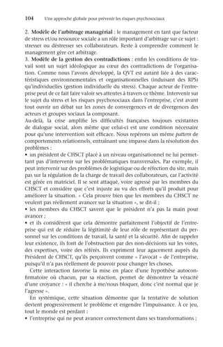 104	 Une approche globale pour prévenir les risques psychosociaux
2.	 Modèle de l’arbitrage managérial : le management en tant que facteur
de stress et/ou ressource sociale a un rôle important d’arbitrage sur ce sujet :
stresser ou déstresser ses collaborateurs. Reste à comprendre comment le
management gère cet arbitrage.
3.	 Modèle de la gestion des contradictions : enfin les conditions de tra-
vail sont un sujet idéologique au cœur des contradictions de l’organisa-
tion. Comme nous l’avons développé, la QVT est autant liée à des carac-
téristiques environnementales et organisationnelles (induisant des RPS)
qu’individuelles (gestion individuelle du stress). Chaque acteur de l’entre-
prise peut de ce fait faire valoir ses attentes à travers ce thème. Intervenir sur
le sujet du stress et les risques psychosociaux dans l’entreprise, c’est avant
tout ouvrir un débat sur les zones de convergences et de divergences des
acteurs et groupes sociaux la composant.
Au-delà, la crise amplifie les difficultés françaises toujours existantes
de dialogue social, alors même que celui-ci est une condition nécessaire
pour qu’une intervention soit efficace. Nous repérons un même pattern de
comportements relationnels, entraînant une impasse dans la résolution des
problèmes :
•	 un président de CHSCT placé à un niveau organisationnel ne lui permet-
tant pas d’intervenir sur les problématiques transversales. Par exemple, il
peut intervenir sur des problèmes de logistique ou de réfection du site, mais
pas sur la régulation de la charge de travail des collaborateurs, car l’activité
est gérée en matriciel. Il se sent attaqué, voire agressé par les membres du
CHSCT et considère que c’est injuste au vu des efforts qu’il produit pour
améliorer la situation. « Cela prouve bien que les membres du CHSCT ne
veulent pas réellement avancer sur la situation », se dit-il ;
•	 les membres du CHSCT savent que le président n’a pas la main pour
avancer ;
•	 et ils considèrent que cela démontre parfaitement l’objectif de l’entre-
prise qui est de réduire la légitimité de leur rôle de représentant du per-
sonnel sur les conditions de travail, la santé et la sécurité. Afin de rappeler
leur existence, ils font de l’obstruction par des non-décisions sur les votes,
des expertises, voire des référés. Ils expriment leur agacement auprès du
Président de CHSCT, qu’ils perçoivent comme « l’avocat » de l’entreprise,
puisqu’il n’a pas réellement de pouvoir pour changer les choses.
Cette interaction favorise la mise en place d’une hypothèse autocon-
firmatoire où chacun, par sa réaction, permet de démontrer la véracité
d’une croyance : « il cherche à me/nous bloquer, donc c’est normal que je
l’agresse ».
En systémique, cette situation démontre que la tentative de solution
devient progressivement le problème et engendre l’impuissance. À ce jeu,
tout le monde est perdant :
•	 l’entreprise qui ne peut avancer correctement dans ses transformations ;
 
