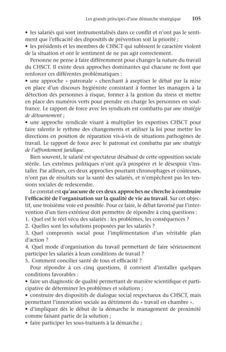 Les grands principes d’une démarche stratégique	 105
•	 les salariés qui sont instrumentalisés dans ce conflit et n’ont pas le senti-
ment que l’efficacité des dispositifs de prévention soit la priorité ;
•	 les présidents et les membres de CHSCT qui subissent le caractère violent
de la situation et ont le sentiment de ne pas agir correctement.
Personne ne pense à faire différemment pour changer la nature du travail
du CHSCT. Il existe deux approches dominantes qui chacune ne font que
renforcer ces différentes problématiques :
•	 une approche « patronale » cherchant à aseptiser le débat par la mise
en place d’un discours hygiéniste consistant à former les managers à la
détection des personnes à risque, former à la gestion du stress et mettre
en place des numéros verts pour prendre en charge les personnes en souf-
france. Le rapport de force avec les syndicats est combattu par une stratégie
de détournement ;
•	 une approche syndicale visant à multiplier les expertises CHSCT pour
faire ralentir le rythme des changements et utiliser la loi pour mettre les
directions en position de réparation vis-à-vis de situations pathogènes de
travail. Le rapport de force avec le patronat est combattu par une stratégie
de l’affrontement juridique.
Bien souvent, le salarié est spectateur désabusé de cette opposition sociale
stérile. Les extrêmes politiques n’ont qu’à prospérer et le désespoir s’ins-
taller. Par ailleurs, ces deux approches pourtant chronophages et coûteuses,
n’ont pas de résultats sur la santé des salariés, et n’empêchent pas les ten-
sions sociales de redescendre.
Le constat est qu’aucune de ces deux approches ne cherche à construire
l’efficacité de l’organisation sur la qualité de vie au travail. Sur cet objec-
tif, une troisième voie est possible. Pour ce faire, le débat favorisé par l’inter-
vention d’un tiers extérieur doit permettre de répondre à cinq questions :
1.	 Quel est le réel vécu des salariés : les problèmes, les conséquences ?
2.	 Quelles sont les solutions proposées par les salariés ?
3.	
Quel compromis social pour l’implémentation d’un véritable plan
d’action ?
4.	Quel mode d’organisation du travail permettant de faire sérieusement
participer les salariés à leurs conditions de travail ?
5.	 Comment concilier santé de tous et efficacité ?
Pour répondre à ces cinq questions, il convient d’installer quelques
conditions favorables :
•	 faire un diagnostic de qualité permettant de manière scientifique et parti-
cipative de déterminer les problèmes et solutions ;
•	 construire des dispositifs de dialogue social respectueux du CHSCT, mais
permettant l’innovation sociale au détriment du « travail en chambre ».
•	 d’impliquer dès le début de la démarche le management de proximité
comme faisant partie de la solution ;
•	 faire participer les sous-traitants à la démarche ;
 