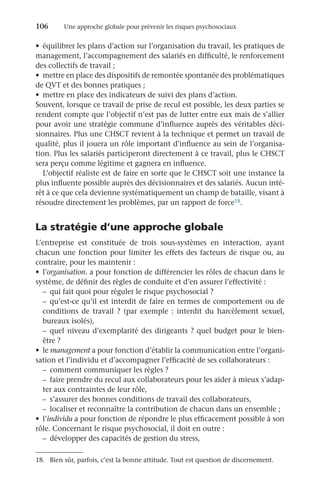 106	 Une approche globale pour prévenir les risques psychosociaux
•	 équilibrer les plans d’action sur l’organisation du travail, les pratiques de
management, l’accompagnement des salariés en difficulté, le renforcement
des collectifs de travail ;
•	 mettre en place des dispositifs de remontée spontanée des problématiques
de QVT et des bonnes pratiques ;
•	 mettre en place des indicateurs de suivi des plans d’action.
Souvent, lorsque ce travail de prise de recul est possible, les deux parties se
rendent compte que l’objectif n’est pas de lutter entre eux mais de s’allier
pour avoir une stratégie commune d’influence auprès des véritables déci-
sionnaires. Plus une CHSCT revient à la technique et permet un travail de
qualité, plus il jouera un rôle important d’influence au sein de l’organisa-
tion. Plus les salariés participeront directement à ce travail, plus le CHSCT
sera perçu comme légitime et gagnera en influence.
L’objectif réaliste est de faire en sorte que le CHSCT soit une instance la
plus influente possible auprès des décisionnaires et des salariés. Aucun inté-
rêt à ce que cela devienne systématiquement un champ de bataille, visant à
résoudre directement les problèmes, par un rapport de force18.
La stratégie d’une approche globale
L’entreprise est constituée de trois sous-systèmes en interaction, ayant
chacun une fonction pour limiter les effets des facteurs de risque ou, au
contraire, pour les maintenir :
•	 l’organisation. a pour fonction de différencier les rôles de chacun dans le
système, de définir des règles de conduite et d’en assurer l’effectivité :
–	 qui fait quoi pour réguler le risque psychosocial ?
–	qu’est-ce qu’il est interdit de faire en termes de comportement ou de
conditions de travail  ? (par exemple  : interdit du harcèlement sexuel,
bureaux isolés),
–	quel niveau d’exemplarité des dirigeants ? quel budget pour le bien-
être ?
•	 le management a pour fonction d’établir la communication entre l’organi-
sation et l’individu et d’accompagner l’efficacité de ses collaborateurs :
–	 comment communiquer les règles ?
–	 faire prendre du recul aux collaborateurs pour les aider à mieux s’adap-
ter aux contraintes de leur rôle,
–	 s’assurer des bonnes conditions de travail des collaborateurs,
–	 localiser et reconnaître la contribution de chacun dans un ensemble ;
•	 l’individu a pour fonction de répondre le plus efficacement possible à son
rôle. Concernant le risque psychosocial, il doit en outre :
–	 développer des capacités de gestion du stress,
18.	 Bien sûr, parfois, c’est la bonne attitude. Tout est question de discernement.
 