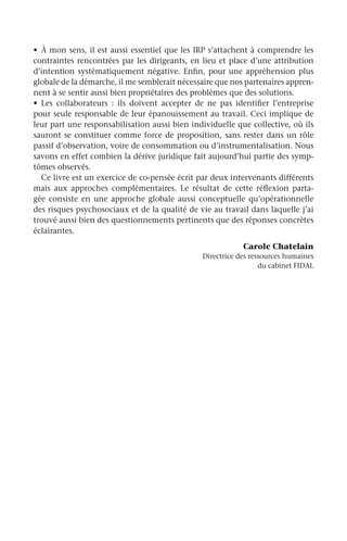 •	 À mon sens, il est aussi essentiel que les IRP s’attachent à comprendre les
contraintes rencontrées par les dirigeants, en lieu et place d’une attribution
d’intention systématiquement négative. Enfin, pour une appréhension plus
globale de la démarche, il me semblerait nécessaire que nos partenaires appren-
nent à se sentir aussi bien propriétaires des problèmes que des solutions.
•	 Les collaborateurs  : ils doivent accepter de ne pas identifier l’entreprise
pour seule responsable de leur épanouissement au travail. Ceci implique de
leur part une responsabilisation aussi bien individuelle que collective, où ils
sauront se constituer comme force de proposition, sans rester dans un rôle
passif d’observation, voire de consommation ou d’instrumentalisation. Nous
savons en effet combien la dérive juridique fait aujourd’hui partie des symp-
tômes observés.
Ce livre est un exercice de co-pensée écrit par deux intervenants différents
mais aux approches complémentaires. Le résultat de cette réflexion parta-
gée consiste en une approche globale aussi conceptuelle qu’opérationnelle
des risques psychosociaux et de la qualité de vie au travail dans laquelle j’ai
trouvé aussi bien des questionnements pertinents que des réponses concrètes
éclairantes.
Carole Chatelain
Directrice des ressources humaines
du cabinet FIDAL
 