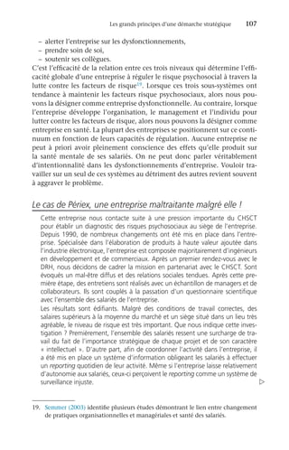 Les grands principes d’une démarche stratégique	 107
–	 alerter l’entreprise sur les dysfonctionnements,
–	 prendre soin de soi,
–	 soutenir ses collègues.
C’est l’efficacité de la relation entre ces trois niveaux qui détermine l’effi-
cacité globale d’une entreprise à réguler le risque psychosocial à travers la
lutte contre les facteurs de risque19. Lorsque ces trois sous-systèmes ont
tendance à maintenir les facteurs risque psychosociaux, alors nous pou-
vons la désigner comme entreprise dysfonctionnelle. Au contraire, lorsque
l’entreprise développe l’organisation, le management et l’individu pour
lutter contre les facteurs de risque, alors nous pouvons la désigner comme
entreprise en santé. La plupart des entreprises se positionnent sur ce conti-
nuum en fonction de leurs capacités de régulation. Aucune entreprise ne
peut à priori avoir pleinement conscience des effets qu’elle produit sur
la santé mentale de ses salariés. On ne peut donc parler véritablement
d’intentionnalité dans les dysfonctionnements d’entreprise. Vouloir tra-
vailler sur un seul de ces systèmes au détriment des autres revient souvent
à aggraver le problème.
Le cas de Périex, une entreprise maltraitante malgré elle !
Cette entreprise nous contacte suite à une pression importante du CHSCT
pour établir un diagnostic des risques psychosociaux au siège de l’entreprise.
Depuis 1990, de nombreux changements ont été mis en place dans l’entre-
prise. Spécialisée dans l’élaboration de produits à haute valeur ajoutée dans
l’industrie électronique, l’entreprise est composée majoritairement d’ingénieurs
en développement et de commerciaux. Après un premier rendez-vous avec le
DRH, nous décidons de cadrer la mission en partenariat avec le CHSCT. Sont
évoqués un mal-être diffus et des relations sociales tendues. Après cette pre-
mière étape, des entretiens sont réalisés avec un échantillon de managers et de
collaborateurs. Ils sont couplés à la passation d’un questionnaire scientifique
avec l’ensemble des salariés de l’entreprise.
Les résultats sont édifiants. Malgré des conditions de travail correctes, des
salaires supérieurs à la moyenne du marché et un siège situé dans un lieu très
agréable, le niveau de risque est très important. Que nous indique cette inves-
tigation ? Premièrement, l’ensemble des salariés ressent une surcharge de tra-
vail du fait de l’importance stratégique de chaque projet et de son caractère
« intellectuel ». D’autre part, afin de coordonner l’activité dans l’entreprise, il
a été mis en place un système d’information obligeant les salariés à effectuer
un reporting quotidien de leur activité. Même si l’entreprise laisse relativement
d’autonomie aux salariés, ceux-ci perçoivent le reporting comme un système de
surveillance injuste. 
19.	 Semmer (2003) identifie plusieurs études démontrant le lien entre changement
de pratiques organisationnelles et managériales et santé des salariés.
 