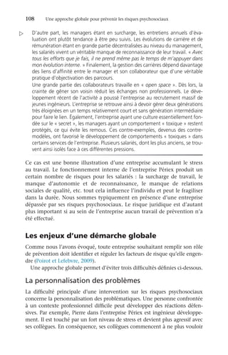 108	 Une approche globale pour prévenir les risques psychosociaux
D’autre part, les managers étant en surcharge, les entretiens annuels d’éva-
luation ont plutôt tendance à être peu suivis. Les évolutions de carrière et de
rémunération étant en grande partie décentralisées au niveau du management,
les salariés vivent un véritable manque de reconnaissance de leur travail. « Avec
tous les efforts que je fais, il ne prend même pas le temps de m’appuyer dans
mon évolution interne. » Finalement, la gestion des carrières dépend davantage
des liens d’affinité entre le manager et son collaborateur que d’une véritable
pratique d’objectivation des parcours.
Une grande partie des collaborateurs travaille en « open space ». Dès lors, la
crainte de gêner son voisin réduit les échanges non professionnels. Le déve-
loppement récent de l’activité a poussé l’entreprise au recrutement massif de
jeunes ingénieurs. L’entreprise se retrouve ainsi à devoir gérer deux générations
très éloignées en un temps relativement court et sans génération intermédiaire
pour faire le lien. Également, l’entreprise ayant une culture essentiellement fon-
dée sur le « secret », les managers ayant un comportement « toxique » restent
protégés, ce qui évite les remous. Ces contre-exemples, devenus des contre-
modèles, ont favorisé le développement de comportements « toxiques » dans
certains services de l’entreprise. Plusieurs salariés, dont les plus anciens, se trou-
vent ainsi isolés face à ces différentes pressions.
Ce cas est une bonne illustration d’une entreprise accumulant le stress
au travail. Le fonctionnement interne de l’entreprise Périex produit un
certain nombre de risques pour les salariés  : la surcharge de travail, le
manque d’autonomie et de reconnaissance, le manque de relations
sociales de qualité, etc. tout cela influence l’individu et peut le fragiliser
dans la durée. Nous sommes typiquement en présence d’une entreprise
dépassée par ses risques psychosociaux. Le risque juridique est d’autant
plus important si au sein de l’entreprise aucun travail de prévention n’a
été effectué.
Les enjeux d’une démarche globale
Comme nous l’avons évoqué, toute entreprise souhaitant remplir son rôle
de prévention doit identifier et réguler les facteurs de risque qu’elle engen-
dre (Poirot et Lefebvre, 2009).
Une approche globale permet d’éviter trois difficultés définies ci-dessous.
La personnalisation des problèmes
La difficulté principale d’une intervention sur les risques psychosociaux
concerne la personnalisation des problématiques. Une personne confrontée
à un contexte professionnel difficile peut développer des réactions défen-
sives. Par exemple, Pierre dans l’entreprise Périex est ingénieur développe-
ment. Il est touché par un fort niveau de stress et devient plus agressif avec
ses collègues. En conséquence, ses collègues commencent à ne plus vouloir

 