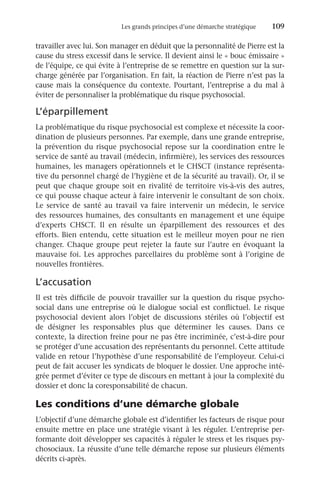 Les grands principes d’une démarche stratégique	 109
travailler avec lui. Son manager en déduit que la personnalité de Pierre est la
cause du stress excessif dans le service. Il devient ainsi le « bouc émissaire »
de l’équipe, ce qui évite à l’entreprise de se remettre en question sur la sur-
charge générée par l’organisation. En fait, la réaction de Pierre n’est pas la
cause mais la conséquence du contexte. Pourtant, l’entreprise a du mal à
éviter de personnaliser la problématique du risque psychosocial.
L’éparpillement
La problématique du risque psychosocial est complexe et nécessite la coor-
dination de plusieurs personnes. Par exemple, dans une grande entreprise,
la prévention du risque psychosocial repose sur la coordination entre le
service de santé au travail (médecin, infirmière), les services des ressources
humaines, les managers opérationnels et le CHSCT (instance représenta-
tive du personnel chargé de l’hygiène et de la sécurité au travail). Or, il se
peut que chaque groupe soit en rivalité de territoire vis-à-vis des autres,
ce qui pousse chaque acteur à faire intervenir le consultant de son choix.
Le service de santé au travail va faire intervenir un médecin, le service
des ressources humaines, des consultants en management et une équipe
d’experts CHSCT. Il en résulte un éparpillement des ressources et des
efforts. Bien entendu, cette situation est le meilleur moyen pour ne rien
changer. Chaque groupe peut rejeter la faute sur l’autre en évoquant la
mauvaise foi. Les approches parcellaires du problème sont à l’origine de
nouvelles frontières.
L’accusation
Il est très difficile de pouvoir travailler sur la question du risque psycho-
social dans une entreprise où le dialogue social est conflictuel. Le risque
psychosocial devient alors l’objet de discussions stériles où l’objectif est
de désigner les responsables plus que déterminer les causes. Dans ce
contexte, la direction freine pour ne pas être incriminée, c’est-à-dire pour
se protéger d’une accusation des représentants du personnel. Cette attitude
valide en retour l’hypothèse d’une responsabilité de l’employeur. Celui-ci
peut de fait accuser les syndicats de bloquer le dossier. Une approche inté-
grée permet d’éviter ce type de discours en mettant à jour la complexité du
dossier et donc la coresponsabilité de chacun.
Les conditions d’une démarche globale
L’objectif d’une démarche globale est d’identifier les facteurs de risque pour
ensuite mettre en place une stratégie visant à les réguler. L’entreprise per-
formante doit développer ses capacités à réguler le stress et les risques psy-
chosociaux. La réussite d’une telle démarche repose sur plusieurs éléments
décrits ci-après.
 