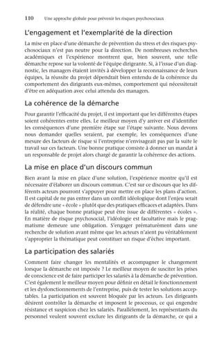 110	 Une approche globale pour prévenir les risques psychosociaux
L’engagement et l’exemplarité de la direction
La mise en place d’une démarche de prévention du stress et des risques psy-
chosociaux n’est pas neutre pour la direction. De nombreuses recherches
académiques et l’expérience montrent que, bien souvent, une telle
démarche repose sur la volonté de l’équipe dirigeante. Si, à l’issue d’un diag-
nostic, les managers étaient invités à développer la reconnaissance de leurs
équipes, la réussite du projet dépendrait bien entendu de la cohérence du
comportement des dirigeants eux-mêmes, comportement qui nécessiterait
d’être en adéquation avec celui attendu des managers.
La cohérence de la démarche
Pour garantir l’efficacité du projet, il est important que les différentes étapes
soient cohérentes entre elles. Le meilleur moyen d’y arriver est d’identifier
les conséquences d’une première étape sur l’étape suivante. Nous devons
nous demander quelles seraient, par exemple, les conséquences d’une
mesure des facteurs de risque si l’entreprise n’envisageait pas par la suite le
travail sur ces facteurs. Une bonne pratique consiste à donner un mandat à
un responsable de projet alors chargé de garantir la cohérence des actions.
La mise en place d’un discours commun
Bien avant la mise en place d’une solution, l’expérience montre qu’il est
nécessaire d’élaborer un discours commun. C’est sur ce discours que les dif-
férents acteurs pourront s’appuyer pour mettre en place les plans d’action.
Il est capital de ne pas entrer dans un conflit idéologique dont l’enjeu serait
de défendre une « école » plutôt que des pratiques efficaces et adaptées. Dans
la réalité, chaque bonne pratique peut être issue de différentes « écoles ».
En matière de risque psychosocial, l’idéologie est facultative mais le prag-
matisme demeure une obligation. S’engager prématurément dans une
recherche de solution avant même que les acteurs n’aient pu véritablement
s’approprier la thématique peut constituer un risque d’échec important.
La participation des salariés
Comment faire changer les mentalités et accompagner le changement
lorsque la démarche est imposée ? Le meilleur moyen de susciter les prises
de conscience est de faire participer les salariés à la démarche de prévention.
C’est également le meilleur moyen pour définir en détail le fonctionnement
et les dysfonctionnements de l’entreprise, puis de tester les solutions accep-
tables. La participation est souvent bloquée par les acteurs. Les dirigeants
désirent contrôler la démarche et imposent le processus, ce qui engendre
résistance et suspicion chez les salariés. Parallèlement, les représentants du
personnel veulent souvent exclure les dirigeants de la démarche, ce qui a
 