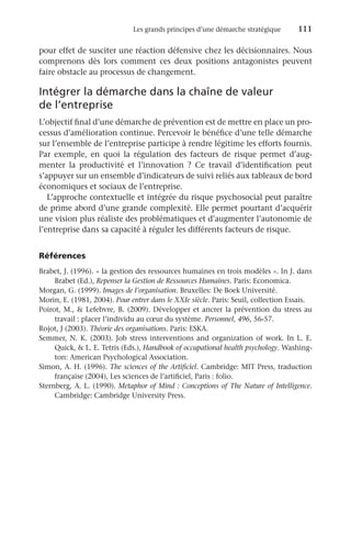 Les grands principes d’une démarche stratégique	 111
pour effet de susciter une réaction défensive chez les décisionnaires. Nous
comprenons dès lors comment ces deux positions antagonistes peuvent
faire obstacle au processus de changement.
Intégrer la démarche dans la chaîne de valeur
de l’entreprise
L’objectif final d’une démarche de prévention est de mettre en place un pro-
cessus d’amélioration continue. Percevoir le bénéfice d’une telle démarche
sur l’ensemble de l’entreprise participe à rendre légitime les efforts fournis.
Par exemple, en quoi la régulation des facteurs de risque permet d’aug-
menter la productivité et l’innovation  ? Ce travail d’identification peut
s’appuyer sur un ensemble d’indicateurs de suivi reliés aux tableaux de bord
économiques et sociaux de l’entreprise.
L’approche contextuelle et intégrée du risque psychosocial peut paraître
de prime abord d’une grande complexité. Elle permet pourtant d’acquérir
une vision plus réaliste des problématiques et d’augmenter l’autonomie de
l’entreprise dans sa capacité à réguler les différents facteurs de risque.
Références
Brabet, J. (1996). « la gestion des ressources humaines en trois modèles ». In J. dans
Brabet (Ed.), Repenser la Gestion de Ressources Humaines. Paris: Economica.
Morgan, G. (1999). Images de l’organisation. Bruxelles: De Boek Université.
Morin, E. (1981, 2004). Pour entrer dans le XXIe siècle. Paris: Seuil, collection Essais.
Poirot, M.,  Lefebvre, B. (2009). Développer et ancrer la prévention du stress au
travail : placer l’individu au cœur du système. Personnel, 496, 56-57.
Rojot, J (2003). Théorie des organisations. Paris: ESKA.
Semmer, N. K. (2003). Job stress interventions and organization of work. In L. E.
Quick,  L. E. Tetris (Eds.), Handbook of occupational health psychology. Washing-
ton: American Psychological Association.
Simon, A. H. (1996). The sciences of the Artificiel. Cambridge: MIT Press, traduction
française (2004), Les sciences de l’artificiel, Paris : folio.
Sternberg, A. L. (1990). Metaphor of Mind : Conceptions of The Nature of Intelligence.
Cambridge: Cambridge University Press.
 