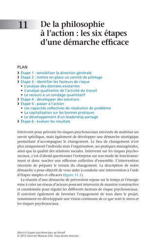 Stress et risques psychosociaux au travail
© 2015 Elsevier Masson SAS. Tous droits réservés.
De la philosophie
à l’action : les six étapes
d’une démarche efficace
PLAN
❯	 Étape 1 : sensibiliser la direction générale
❯	 Étape 2 : mettre en place un comité de pilotage
❯	 Étape 3 : identifier les facteurs de risque
•	 L’analyse des données existantes
•	 L’analyse qualitative de l’activité du travail
•	 Le recours à un sondage quantitatif
❯	 Étape 4 : développer des solutions
❯	 Étape 5 : passer à l’action
•	 Les capacités collectives de résolution de problème
•	 La capitalisation sur les bonnes pratiques
•	 Le développement d’un leadership partagé
❯	 Étape 6 : évaluer les résultats
Intervenir pour prévenir les risques psychosociaux nécessite de maîtriser un
savoir spécifique, mais également de développer une démarche stratégique
permettant d’accompagner le changement. Le lieu de changement n’est
plus uniquement l’individu mais l’organisation, ses pratiques managériales,
ainsi que la qualité des relations sociales. Intervenir sur les risques psycho-
sociaux, c’est d’abord questionner l’entreprise sur son mode de fonctionne-
ment et donc susciter une réflexion collective d’ensemble. L’intervention
nécessite de préparer le terrain du changement. La description de notre
démarche a pour objectif de vous aider à conduire une intervention à l’aide
d’étapes simples et efficaces (figure 11.1).
La réussite d’une démarche de prévention repose sur le temps et l’énergie
mise à créer un réseau d’acteurs pouvant intervenir de manière constructive
et coordonnée pour réguler les différents facteurs de risque psychosociaux.
Il convient également de favoriser l’engagement de tous dans le projet,
notamment en développant une vision commune de ce que sont le stress et
les risques psychosociaux.
11
 