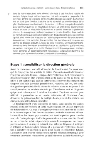 De la philosophie à l’action : les six étapes d’une démarche efficace	 115
Lors de notre restitution, nous devons faire face à des réactions hostiles de
certains dirigeants qui estiment que tout cela est « exagéré » ; cependant, le
directeur général est interpellé par les résultats et exige qu’un plan d’action soit
mis en place pour favoriser la qualité de vie au travail. La première étape de ce
plan d’action concerne l’animation de plusieurs conférences auprès des salariés
pour communiquer sur les résultats de l’étude. Le DRH décide également de
mettre en place un module de formation sur le double thème de la gestion du
stress et du management par la reconnaissance. Le suivi des effets de ce module
de formation indique une grande satisfaction des participants ainsi qu’un climat
apaisé, alors même que le secteur de l’aéronautique connaît de fortes tensions
économiques. Une synthèse des remontées des formations est présentée au
comité de direction exécutif. À l’issue de cette rencontre, un travail d’améliora-
tion du système d’entretien annuel d’évaluation est décidé ainsi que le coaching
de certains managers pour qui le développement des compétences relation-
nelles demande un accompagnement individualisé. L’implication du DRH a été
centrale pour permettre l’avancée concrète de chaque étape.
Étape 1 : sensibiliser la direction générale
Avant de commencer une telle démarche, la direction doit être consciente
qu’elle s’engage sur des résultats. La notion d’aléa est en contradiction avec
l’exigence sociétale de santé. Lorsque, dans l’entreprise, il est évoqué auprès
des employés qu’un plan d’amélioration de la qualité de vie au travail est
lancé, il est légitime que ceux-ci s’attendent à observer des changements
tangibles dans leur quotidien professionnel. Pourquoi, dès lors, une direc-
tion générale prendrait-elle le risque de se lancer dans un tel projet ? Ne
vaut-il pas mieux se satisfaire du statu quo ? Nombreux sont les dirigeants
qui pensent cela en privé. Il est donc important d’avoir un moment pour
réfléchir en profondeur sur ces sujets, notamment de l’insertion d’une
démarche de prévention dans la stratégie d’entreprise et des obstacles au
changement qu’il va falloir combattre.
Le développement d’une entreprise en santé, dans laquelle les salariés
peuvent concilier efficacité et santé psychologique, est un axe important
de différenciation. Ce type d’entreprise présente suffisamment de vitalité
et de ressources pour faire face aux nombreux défis du monde des affaires.
Le travail sur les risques psychosociaux est aussi important pour la crois-
sance de l’entreprise que le développement de nouveaux marchés. Fondé
sur des recherches solides et pluridisciplinaires, le management des risques
psychosociaux est un moyen puissant pour aider les dirigeants à anticiper
et intégrer les hommes dans l’avenir et le présent de l’entreprise. Encore
faut-il remettre en question le passé pour élargir les possibilités futures.
La direction doit avoir la capacité d’utiliser une réflexion systémique pour
construire une vision réaliste de ce qu’est l’entreprise et ainsi d’identifier, y

 
