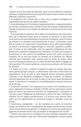 116	 Une approche globale pour prévenir les risques psychosociaux
compris au sein du comité de direction, quels sont les éléments comporte-
mentaux et organisationnels qu’il serait nécessaire de faire évoluer. La vraie
difficulté commence souvent là :
•	 les dirigeants sont souvent plus à l’aise avec les aspects stratégiques et
organisationnels qu’avec les aspects humains ;
•	 les problématiques de l’entreprise (organisationnelles, comportementales,
de ressources humaines) sont en partie le fruit des relations conflictuelles de
l’équipe de direction. Il en résulte une difficulté à se mettre d’accord sur des
solutions.
Il est préférable d’expliciter, dès le début de la démarche, qu’il sera néces-
saire que la direction puisse aussi se remettre en question. Le passé peut
avoir joué un rôle primordial dans la réussite de l’entreprise, mais il n’assure
pas toujours un avantage concurrentiel pour le futur. La direction a pour
défi de susciter un mouvement d’amélioration de la santé psychologique
au travail et de favoriser l’apprentissage de nouvelles capacités le permet-
tant. Il existe un lien indéniable entre les capacités d’adaptation des diri-
geants et les capacités d’adaptation de l’entreprise. Or, dans une entreprise,
la direction ne voit souvent les problèmes qu’une fois qu’ils ont pris de
l’ampleur. Ils ne sont pas traités en continu car la pression des affaires
nécessite que l’entreprise fasse toujours plus en moins de temps. Quels
sont les événements faisant qu’un comité de direction désire s’engager sur
cette question ? De notre expérience, nous avons pu observer de trois types
de situation :
•	 le drame ou la crise : comme l’a montré la vague de suicides dans plu-
sieurs grands groupes français, ce phénomène existe bel et bien dans nos
organisations. Il est de plus en plus fréquent qu’une entreprise souhaite
s’attaquer à une démarche stratégique à l’issue de ce drame. La réflexion
survient également lors de la mise en place d’un procès pour harcèlement
moral. La direction se renseigne sur la problématique et prend conscience
de devoir agir ;
•	 la pression coercitive : les inspecteurs du travail et les contrôleurs de la
caisse régionale d’Assurance-maladie (CRAM) sont les principaux acteurs
pouvant exercer une pression coercitive sur l’organisation. L’entreprise se
voit alors dans l’obligation de démontrer sa bonne foi dans l’atteinte de
résultats sur les risques psychosociaux. Ces acteurs sont souvent inter-
pellés par les représentants du personnel lorsque le dialogue social est
rompu ;
•	 l’innovation managériale  : un des membres du comité de direction
engage une réflexion sur le management des risques psychosociaux comme
source d’innovation managériale. Ce dirigeant est souvent persuadé que les
gagnants de demain seront ceux qui forgent le management de l’avenir.
Comme nous pouvons le remarquer, les deux premières situations sont
subies par l’entreprise, alors que l’innovation managériale s’inscrit comme
 