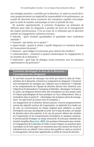 De la philosophie à l’action : les six étapes d’une démarche efficace	 117
une stratégie proactive, contrôlée par la direction. La santé au travail deve-
nant progressivement un impératif de responsabilité et de performance, un
comité de direction devra construire des entreprises capables d’accompa-
gner la santé de manière automatique et non en période de crise.
De manière opérationnelle, il convient d’organiser un séminaire de
réflexion pour aider les dirigeants à prendre du recul sur le management
des risques psychosociaux. C’est au cours de ce séminaire que la direction
prendra ses engagements à plusieurs niveaux :
•	 objectifs  : quels résultats quantifiables et qualitatifs nous souhaitons
atteindre ?
•	 humains : qui mettre sur ce projet ?
•	 espace-temps : quand se réunir, à quelle fréquence et comment discuter
de l’avancement du projet ?
•	 financier : quel budget est nécessaire pour obtenir des résultats ?
•	 communication : comment et quand communiquer les engagements et
les résultats de la démarche ?
•	 relationnel  : quel type de dialogue social construire avec les instances
représentatives du personnel ?
Comment développer le sens de la démarche ?
L’exemplarité des dirigeants
Ce sont bien souvent les messages non écrits qui créent le cadre de l’inter-
prétation de la démarche. Comment se comportent les dirigeants ? Comment
sont récompensés les managers qui s’alignent avec la démarche ? L’attitude
et les comportements de l’équipe de direction doivent être cohérents avec
l’objectif qu’ils demandent à l’entreprise d’atteindre : développer l’entreprise
en santé. Les dirigeants doivent donc être exemplaires sur leur propre santé
et l’impact psychologique de leurs pratiques sur leurs collaborateurs. Nous y
reviendrons dans la partie IV : « Développer des pratiques saines de manage-
ment : les sept leviers du mieux-vivre en entreprise ».
Les engagements de la direction doivent pouvoir s’inscrire progressivement
comme des objectifs continus de l’organisation. La légitimité d’un leader est
de créer un environnement où chaque employé peut collaborer au projet
d’entreprise sans que cela dégrade sa santé. Sur ce type de projet, une équipe
de direction devra être patiente. Il est rare de pouvoir obtenir des résultats
sur l’organisation et les comportements d’entreprise en quelques semaines.
Il convient plutôt d’intégrer un temps minimal de 18 mois pour atteindre des
résultats tangibles (Brun et al., 2007). Une pratique intéressante pour mainte-
nir l’engagement de la direction et l’aider à mieux intégrer ces questions dans
la pratique est de faire appel à un consultant pour des sessions de travail en
individuel et/ou en collectif. Celui-ci devra être qualifié en santé au travail et
en management, afin de bien appréhender la réalité du travail de direction.
 