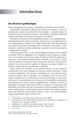Stress et risques psychosociaux au travail
© 2015 Elsevier Masson SAS. Tous droits réservés.
Introduction
Un divorce symbolique
Notre ouvrage part d’un constat : l’entreprise et l’individu sont brouillés.
Aujourd’hui, l’entreprise n’offre plus de sécurité à ses salariés : ceux-ci ne
peuvent plus espérer une pérennité de leur emploi1, y compris lorsque les
résultats de leurs entreprises sont bons2. En parallèle, l’entreprise demande
toujours davantage (avec moins de moyens) à ses salariés.
Par ailleurs, le contexte de mondialisation pousse à une standardisation :
homogénéisation des offres aux clients, des processus, des organisations et
des comportements attendus. Un exemple signant bien cette standardisation
est la montée en puissance du juridique dans les entreprises : les contrats « s’amé-
ricanisent », deviennent de plus en plus longs ; plus rien n’est laissé au hasard ou
à l’appréciation de chacun.
L’individu, quant à lui, a vu ses caractéristiques et attentes évoluer depuis
les années 1950. Les obligations avec lesquelles il doit composer se dépla-
cent : de la culture de la névrose, chère à Freud, où l’interdit portait sur la
jouissance, nous sommes désormais dans l’interdit à ne pas jouir3 : l’indi-
vidu est sommé de s’occuper de lui, de rester jeune, heureux. Ce qui devient
interdit, c’est de ne pas être capable de dépasser ses propres limites4. Le
bonheur devient ainsi une performance à atteindre.
Qu’en est-il de la rencontre de cet individu de plus en plus attentif à
son bien-être et de cette entreprise de moins en moins sécurisante ? Nous
avançons l’hypothèse d’un divorce symbolique lié à des intérêts perçus
comme de plus en plus en décalage : les conséquences en sont une foca-
lisation exclusive sur la satisfaction des besoins personnels à court terme
d’une part et une focalisation sur l’efficacité ou la rentabilité au détriment
des personnes de l’autre. Cette incompréhension s’exprime à travers la
thématique du risque psychosocial (RPS). Ce dernier est marqué par des
définitions aussi floues que peu consensuelles. Depuis quelques années, ce
terme semble de plus en plus présent, dans les discours des salariés comme
dans ceux véhiculés par les médias. Ainsi le « stress » est classé deuxième
risque professionnel, après le mal de dos5.
1.	 L’Allemagne est ainsi allée jusqu’à abolir les CDI en 2008 !
2.	 Souvenons-nous des licenciements annoncés chez Michelin le lendemain de
l’annonce de ses excellents résultats !
3.	 Guillebaud, J.-C. (1998). La tyrannie du plaisir. Paris : Le Seuil.
4.	 Ehrenberg, A. (2008). La fatigue d’être soi. Paris : Odile Jacob.
5.	 www.inrs.fr.
 