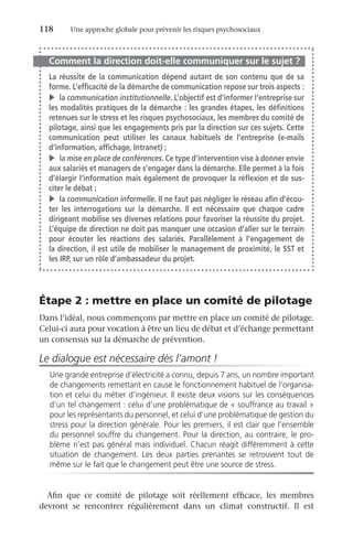 118	 Une approche globale pour prévenir les risques psychosociaux
Comment la direction doit-elle communiquer sur le sujet ?
La réussite de la communication dépend autant de son contenu que de sa
forme. L’efficacité de la démarche de communication repose sur trois aspects :
v	la communication institutionnelle. L’objectif est d’informer l’entreprise sur
les modalités pratiques de la démarche : les grandes étapes, les définitions
retenues sur le stress et les risques psychosociaux, les membres du comité de
pilotage, ainsi que les engagements pris par la direction sur ces sujets. Cette
communication peut utiliser les canaux habituels de l’entreprise (e-mails
d’information, affichage, Intranet) ;
v	la mise en place de conférences. Ce type d’intervention vise à donner envie
aux salariés et managers de s’engager dans la démarche. Elle permet à la fois
d’élargir l’information mais également de provoquer la réflexion et de sus-
citer le débat ;
v	la communication informelle. Il ne faut pas négliger le réseau afin d’écou-
ter les interrogations sur la démarche. Il est nécessaire que chaque cadre
dirigeant mobilise ses diverses relations pour favoriser la réussite du projet.
L’équipe de direction ne doit pas manquer une occasion d’aller sur le terrain
pour écouter les réactions des salariés. Parallèlement à l’engagement de
la direction, il est utile de mobiliser le management de proximité, le SST et
les IRP, sur un rôle d’ambassadeur du projet.
Étape 2 : mettre en place un comité de pilotage
Dans l’idéal, nous commençons par mettre en place un comité de pilotage.
Celui-ci aura pour vocation à être un lieu de débat et d’échange permettant
un consensus sur la démarche de prévention.
Le dialogue est nécessaire dès l’amont !
Une grande entreprise d’électricité a connu, depuis 7 ans, un nombre important
de changements remettant en cause le fonctionnement habituel de l’organisa-
tion et celui du métier d’ingénieur. Il existe deux visions sur les conséquences
d’un tel changement : celui d’une problématique de « souffrance au travail »
pour les représentants du personnel, et celui d’une problématique de gestion du
stress pour la direction générale. Pour les premiers, il est clair que l’ensemble
du personnel souffre du changement. Pour la direction, au contraire, le pro-
blème n’est pas général mais individuel. Chacun réagit différemment à cette
situation de changement. Les deux parties prenantes se retrouvent tout de
même sur le fait que le changement peut être une source de stress.
Afin que ce comité de pilotage soit réellement efficace, les membres
devront se rencontrer régulièrement dans un climat constructif. Il est
 