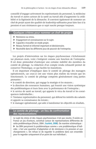 De la philosophie à l’action : les six étapes d’une démarche efficace	 119
conseillé d’engager activement les représentants du personnel, la médecine
du travail et autres acteurs de la santé au travail afin d’augmenter la crédi-
bilité et la légitimité de la démarche. Il convient également de nommer un
chef de projet ayant des qualités de leadership suffisantes pour faire face à la
pression et aux résistances que ce sujet suscite presque toujours.
Quelques critères pour nommer un chef de projet
v	 Résistance au stress.
v	 Engagement et connaissances sur le sujet.
v	 Capacité à travailler en mode projet.
v	 Réseau formel et informel important et décisionnaire.
v	 Neutralité dans les différents jeux de pouvoir de l’entreprise.
Les projets d’intervention sur les risques psychosociaux s’échelonnent
sur plusieurs mois, voire s’intègrent comme une fonction de l’entreprise.
Il est donc primordial d’anticiper une certaine stabilité des membres du
comité de pilotage. La rédaction d’un compte rendu exhaustif permet de
conserver l’historique, ce qui facilite les transitions.
Il est important d’impliquer dans le comité de pilotage des managers
opérationnels, car ceux-ci ont une vision plus réaliste du terrain que les
fonctionnels. Le comité de pilotage comporte généralement cinq parties
prenantes :
•	 le comité de direction, qui engage la stratégie et les moyens ;
•	 la direction des ressources humaines, qui fournit une vision systémique
des problématiques et leurs liens avec la performance de l’entreprise ;
•	 le service de santé au travail, qui apporte le vécu du travail et les consé-
quences individuelles ;
•	 l’instance représentative du personnel, qui défend les intérêts des salariés
et apporte sa connaissance du terrain ;
•	 le manager opérationnel, qui aide à transformer les objectifs en résultats.
Le comité de pilotage : un lieu de confrontation
des représentations
Le sujet du stress et des risques psychosociaux n’est pas neutre. Il existe en
France un jeu d’acteurs, constitué autour de représentations différentes de
cette problématique (Poirot, 2004 ; Scarlett, 2008). De manière schématique :
v	 les DRH perçoivent la problématique comme « une problématique d’indi-
vidu ; c’est une question d’adaptation et de résistance à la pression et aux
changements ». On refuse ici de regarder le problème dans son ensemble
pour le regarder uniquement d’un point de vue individuel ;
 