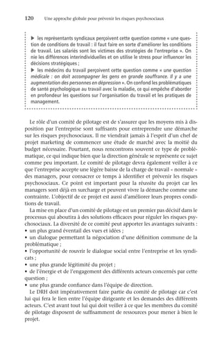 120	 Une approche globale pour prévenir les risques psychosociaux
Le rôle d’un comité de pilotage est de s’assurer que les moyens mis à dis-
position par l’entreprise sont suffisants pour entreprendre une démarche
sur les risques psychosociaux. Il ne viendrait jamais à l’esprit d’un chef de
projet marketing de commencer une étude de marché avec la moitié du
budget nécessaire. Pourtant, nous rencontrons souvent ce type de problé-
matique, ce qui indique bien que la direction générale se représente ce sujet
comme peu important. Le comité de pilotage devra également veiller à ce
que l’entreprise accepte une légère baisse de la charge de travail « normale »
des managers, pour consacrer ce temps à identifier et prévenir les risques
psychosociaux. Ce point est important pour la réussite du projet car les
managers sont déjà en surcharge et peuvent vivre la démarche comme une
contrainte. L’objectif de ce projet est aussi d’améliorer leurs propres condi-
tions de travail.
La mise en place d’un comité de pilotage est un premier pas décisif dans le
processus qui aboutira à des solutions efficaces pour réguler les risques psy-
chosociaux. La diversité de ce comité peut apporter les avantages suivants :
•	 un plus grand éventail des vues et idées ;
•	 un dialogue permettant la négociation d’une définition commune de la
problématique ;
•	 l’opportunité de rouvrir le dialogue social entre l’entreprise et les syndi-
cats ;
•	 une plus grande légitimité du projet ;
•	 de l’énergie et de l’engagement des différents acteurs concernés par cette
question ;
•	 une plus grande confiance dans l’équipe de direction.
Le DRH doit impérativement faire partie du comité de pilotage car c’est
lui qui fera le lien entre l’équipe dirigeante et les demandes des différents
acteurs. C’est avant tout lui qui doit veiller à ce que les membres du comité
de pilotage disposent de suffisamment de ressources pour mener à bien le
projet.
v	 les représentants syndicaux perçoivent cette question comme « une ques-
tion de conditions de travail : il faut faire en sorte d’améliorer les conditions
de travail. Les salariés sont les victimes des stratégies de l’entreprise ». On
nie les différences interindividuelles et on utilise le stress pour influencer les
décisions stratégiques ;
v	 les médecins du travail perçoivent cette question comme « une question
médicale : on doit accompagner les gens en grande souffrance. Il y a une
augmentation des personnes en dépression ». On confond les problématiques
de santé psychologique au travail avec la maladie, ce qui empêche d’aborder
en profondeur les questions sur l’organisation du travail et les pratiques de
management.
 