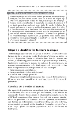 De la philosophie à l’action : les six étapes d’une démarche efficace	 121
Les DRH sont-ils assez présents sur ces sujets ?
Dans notre pratique, nous observons souvent que les DRH, à quelques excep-
tions près, ont pour l’instant du mal à aller sur le terrain des risques psy-
chosociaux. La profession, au-delà des mots, s’est éloignée des préoccupa-
tions du travail pour se focaliser de plus en plus sur des aspects juridiques. Il
en résulte que cette profession est passée à côté des grandes évolutions du
monde professionnel et se met en position défensive pour traiter de ce sujet.
Il faut absolument que la fonction de DRH redevienne l’élément essentiel
d’accompagnement des évolutions du travail. À ce titre, nous pensons que les
DRH doivent consacrer un temps plus important à se former sur les questions
du stress et des risques psychosociaux. Ces questions, reliées à celles sur la
mutation du travail, placeront de plus en plus le DRH au cœur des stratégies
d’entreprise. À eux de s’y préparer !
Étape 3 : identifier les facteurs de risque
Toute stratégie repose sur une analyse de la situation. L’identification des
facteurs de risque permet au comité de pilotage d’orienter son action en
fonction de priorités. Comme nous l’avons décrit dans les chapitres pré-
cédents, il existe cinq grands facteurs de risque : la surcharge de travail,
l’autonomie paradoxale, le manque de pratiques de reconnaissance, les
comportements toxiques et, enfin, l’isolement social. L’analyse de ces fac-
teurs de risque va reposer principalement sur trois techniques :
•	 l’analyse des données existantes ;
•	 l’analyse qualitative de l’activité du travail ;
•	 le recours à un sondage quantitatif.
Chacune est complémentaire des autres. Il est conseillé d’utiliser l’ensem-
ble de ces techniques quand le contexte et les ressources de l’entreprise le
permettent.
L’analyse des données existantes
Elle repose sur le principe que souvent l’entreprise possède déjà beaucoup
d’informations mais ne les utilise pas. Par exemple, il est possible de
combiner les données d’absentéisme, de bilan social, les comptes rendus du
CHSCT et le rapport annuel du médecin du travail pour avoir une première
vision des problèmes. Ces données «  sociales  » peuvent être combinées
aux données de performance : productivité/secteur, accidents du travail,
mouvement du personnel, satisfaction client. Ce couplage permet d’iden-
tifier l’impact global des risques psychosociaux sur la performance de
l’entreprise.
 
