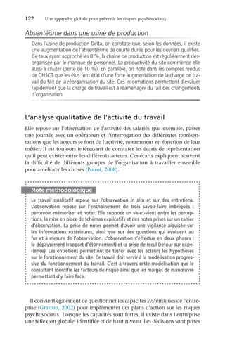 122	 Une approche globale pour prévenir les risques psychosociaux
Absentéisme dans une usine de production
Dans l’usine de production Delta, on constate que, selon les données, il existe
une augmentation de l’absentéisme de courte durée pour les ouvriers qualifiés.
Ce taux ayant approché les 8 %, la chaîne de production est régulièrement dés-
organisée par le manque de personnel. La productivité du site commence elle
aussi à chuter (perte de 10 %). En parallèle, on note dans les comptes rendus
de CHSCT que les élus font état d’une forte augmentation de la charge de tra-
vail du fait de la réorganisation du site. Ces informations permettent d’évaluer
rapidement que la charge de travail est à réaménager du fait des changements
d’organisation.
L’analyse qualitative de l’activité du travail
Elle repose sur l’observation de l’activité des salariés (par exemple, passer
une journée avec un opérateur) et l’interrogation des différentes représen-
tations que les acteurs se font de l’activité, notamment en fonction de leur
métier. Il est toujours intéressant de constater les écarts de représentation
qu’il peut exister entre les différents acteurs. Ces écarts expliquent souvent
la difficulté de différents groupes de l’organisation à travailler ensemble
pour améliorer les choses (Poirot, 2008).
Note méthodologique
Le travail qualitatif repose sur l’observation in situ et sur des entretiens.
L’observation repose sur l’enchaînement de trois savoir-faire imbriqués  :
percevoir, mémoriser et noter. Elle suppose un va-et-vient entre les percep-
tions, la mise en place de schémas explicatifs et des notes prises sur un cahier
d’observation. La prise de notes permet d’avoir une vigilance aiguisée sur
les informations extérieures, ainsi que sur des questions qui évoluent au
fur et à mesure de l’observation. L’observation s’effectue en deux phases :
le dépaysement (rapport d’étonnement) et la prise de recul (retour sur expé-
rience). Les entretiens permettent de tester avec les acteurs les hypothèses
sur le fonctionnement du site. Ce travail doit servir à la modélisation progres-
sive du fonctionnement du travail. C’est à travers cette modélisation que le
consultant identifie les facteurs de risque ainsi que les marges de manœuvre
permettant d’y faire face.
Il convient également de questionner les capacités systémiques de l’entre-
prise (Gratton, 2002) pour implémenter des plans d’action sur les risques
psychosociaux. Lorsque les capacités sont fortes, il existe dans l’entreprise
une réflexion globale, identifiée et de haut niveau. Les décisions sont prises
 