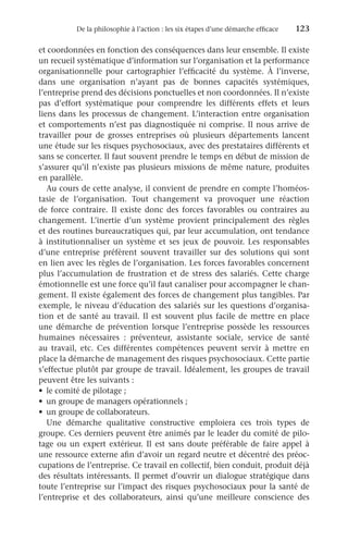 De la philosophie à l’action : les six étapes d’une démarche efficace	 123
et coordonnées en fonction des conséquences dans leur ensemble. Il existe
un recueil systématique d’information sur l’organisation et la performance
organisationnelle pour cartographier l’efficacité du système. À l’inverse,
dans une organisation n’ayant pas de bonnes capacités systémiques,
l’entreprise prend des décisions ponctuelles et non coordonnées. Il n’existe
pas d’effort systématique pour comprendre les différents effets et leurs
liens dans les processus de changement. L’interaction entre organisation
et comportements n’est pas diagnostiquée ni comprise. Il nous arrive de
travailler pour de grosses entreprises où plusieurs départements lancent
une étude sur les risques psychosociaux, avec des prestataires différents et
sans se concerter. Il faut souvent prendre le temps en début de mission de
s’assurer qu’il n’existe pas plusieurs missions de même nature, produites
en parallèle.
Au cours de cette analyse, il convient de prendre en compte l’homéos-
tasie de l’organisation. Tout changement va provoquer une réaction
de force contraire. Il existe donc des forces favorables ou contraires au
changement. L’inertie d’un système provient principalement des règles
et des routines bureaucratiques qui, par leur accumulation, ont tendance
à institutionnaliser un système et ses jeux de pouvoir. Les responsables
d’une entreprise préfèrent souvent travailler sur des solutions qui sont
en lien avec les règles de l’organisation. Les forces favorables concernent
plus l’accumulation de frustration et de stress des salariés. Cette charge
émotionnelle est une force qu’il faut canaliser pour accompagner le chan-
gement. Il existe également des forces de changement plus tangibles. Par
exemple, le niveau d’éducation des salariés sur les questions d’organisa-
tion et de santé au travail. Il est souvent plus facile de mettre en place
une démarche de prévention lorsque l’entreprise possède les ressources
humaines nécessaires  : préventeur, assistante sociale, service de santé
au travail, etc. Ces différentes compétences peuvent servir à mettre en
place la démarche de management des risques psychosociaux. Cette partie
s’effectue plutôt par groupe de travail. Idéalement, les groupes de travail
peuvent être les suivants :
•	 le comité de pilotage ;
•	 un groupe de managers opérationnels ;
•	 un groupe de collaborateurs.
Une démarche qualitative constructive emploiera ces trois types de
groupe. Ces derniers peuvent être animés par le leader du comité de pilo-
tage ou un expert extérieur. Il est sans doute préférable de faire appel à
une ressource externe afin d’avoir un regard neutre et décentré des préoc-
cupations de l’entreprise. Ce travail en collectif, bien conduit, produit déjà
des résultats intéressants. Il permet d’ouvrir un dialogue stratégique dans
toute l’entreprise sur l’impact des risques psychosociaux pour la santé de
l’entreprise et des collaborateurs, ainsi qu’une meilleure conscience des
 
