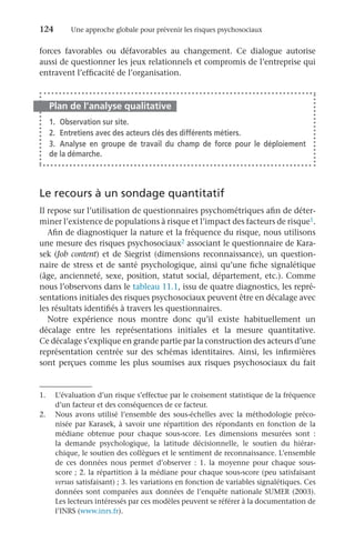 124	 Une approche globale pour prévenir les risques psychosociaux
forces favorables ou défavorables au changement. Ce dialogue autorise
aussi de questionner les jeux relationnels et compromis de l’entreprise qui
entravent l’efficacité de l’organisation.
Plan de l’analyse qualitative
1.	 Observation sur site.
2.	 Entretiens avec des acteurs clés des différents métiers.
3.	Analyse en groupe de travail du champ de force pour le déploiement
de la démarche.
Le recours à un sondage quantitatif
Il repose sur l’utilisation de questionnaires psychométriques afin de déter-
miner l’existence de populations à risque et l’impact des facteurs de risque1.
Afin de diagnostiquer la nature et la fréquence du risque, nous utilisons
une mesure des risques psychosociaux2 associant le questionnaire de Kara-
sek (Job content) et de Siegrist (dimensions reconnaissance), un question-
naire de stress et de santé psychologique, ainsi qu’une fiche signalétique
(âge, ancienneté, sexe, position, statut social, département, etc.). Comme
nous l’observons dans le tableau 11.1, issu de quatre diagnostics, les repré-
sentations initiales des risques psychosociaux peuvent être en décalage avec
les résultats identifiés à travers les questionnaires.
Notre expérience nous montre donc qu’il existe habituellement un
décalage entre les représentations initiales et la mesure quantitative.
Ce décalage s’explique en grande partie par la construction des acteurs d’une
représentation centrée sur des schémas identitaires. Ainsi, les infirmières
sont perçues comme les plus soumises aux risques psychosociaux du fait
1.	 L’évaluation d’un risque s’effectue par le croisement statistique de la fréquence
d’un facteur et des conséquences de ce facteur.
2.	 Nous avons utilisé l’ensemble des sous-échelles avec la méthodologie préco-
nisée par Karasek, à savoir une répartition des répondants en fonction de la
médiane obtenue pour chaque sous-score. Les dimensions mesurées sont  :
la  demande psychologique, la latitude décisionnelle, le soutien du hiérar-
chique, le soutien des collègues et le sentiment de reconnaissance. L’ensemble
de ces données nous permet d’observer  : 1.  la moyenne pour chaque sous-
score ; 2. la répartition à la médiane pour chaque sous-score (peu satisfaisant
versus satisfaisant) ; 3. les variations en fonction de variables signalétiques. Ces
données sont comparées aux données de l’enquête nationale SUMER (2003).
Les lecteurs intéressés par ces modèles peuvent se référer à la documentation de
l’INRS (www.inrs.fr).
 