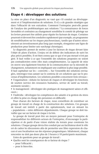 126	 Une approche globale pour prévenir les risques psychosociaux
Étape 4 : développer des solutions
La mise en place d’un diagnostic ne vaut que s’il conduit au développe-
ment et à l’implémentation de solutions. Il n’y a de grandes stratégies que
dans l’efficacité de son exécution. Comment l’entreprise peut-elle passer
de l’analyse des problématiques aux solutions ? La connaissance de forces
favorables et contraires au changement sensibilise le comité de pilotage sur
les leviers pouvant être utilisés pour réguler les facteurs de risque. Certaines
pourront et devront être conduites rapidement (par exemple, un programme
de sensibilisation sur les risques psychosociaux), tandis que d’autres néces-
siteront un investissement plus long (par exemple, réorganiser une ligne de
production pour limiter une surcharge chronique).
Le diagnostic permet de mettre à jour les facteurs de risque devant faire
l’objet de plans d’action. L’enjeu est de définir des indicateurs de suivi les
plus précis possibles. Il est bien connu que ce qui n’est pas mesuré n’est pas
géré. Il faut veiller à ce que l’ensemble des solutions proposées ne soient
pas contradictoires entre elles mais complémentaires. La capacité de mise
en œuvre sera également fonction de la communication sur la nécessité de
changement, notamment en impliquant une coalition la plus large possible.
Il faut capitaliser sur les « convertis ». Sur l’ensemble des solutions envisa-
gées, interrogez-vous autant sur le contenu de ces solutions que sur le pro-
cessus d’implémentation. Les solutions possibles concernent trois niveaux :
•	 l’organisation : réduire les facteurs de risques et développer les fonctions
de soutien (service des ressources humaines, service de santé au travail,
assistante sociale) ;
•	 le management : développer des pratiques de management saines et effi-
caces ;
•	 l’individu : développer les compétences des salariés à la gestion du stress
et offrir la prise en charge des personnes en difficulté.
Pour chacun des facteurs de risque, nous conseillons de constituer un
groupe de travail en charge de la construction des solutions. Ces groupes
de travail ont intérêt à partir des opérationnels, tout en mixant les
« populations » entre différents départements. Chaque groupe ne doit tra-
vailler que sur un facteur de risque à la fois.
Le groupe de travail peut être un moyen puissant pour l’entreprise de
responsabiliser les différents acteurs de l’entreprise, d’encourager la parti-
cipation et de partir d’une vision réaliste du terrain pour construire les
solutions. Chaque groupe devra être conduit par un facilitateur dont le rôle
est de cadrer les discussions afin de permettre une libre expression de cha-
cun et une focalisation sur des réponses pragmatiques. Idéalement, chaque
rencontre ne doit pas durer plus de 3 heures à 10 participants maximum.
Listes de questions pour un groupe de travail :
•	 Quelles sont les conséquences de ce facteur de risque ?
–	 pour l’efficacité ;
–	 pour le bien-être.
 