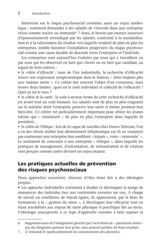 2	Introduction
Intervenir sur le risque psychosocial constitue aussi un enjeu symbo-
lique : comment demander à des salariés de s’investir dans une entreprise
vécue comme nocive ou immorale6 ? Ainsi, le besoin par essence inassouvi
d’épanouissement revendiqué par les salariés, confronté à la standardisa-
tion et à la valorisation du résultat vers laquelle tendent de plus en plus les
entreprises, semble favoriser l’installation progressive du risque psychoso-
cial comme une cause durable de discorde entre l’entreprise et l’individu.
Les entreprises sont aujourd’hui évaluées par ceux qui y travaillent ou
par ceux qui les observent en tant que clients ou en tant que candidat, au
regard de trois critères :
•	 le critère d’efficacité : issue de l’ère industrielle, la recherche d’efficacité
trouve son expression symptomatique dans le fameux « faites toujours plus
avec toujours moins ». Ce critère fait souvent l’objet d’un consensus, mais
trouve deux limites : quel est le coût individuel et collectif de l’efficacité ?
Quel en est le sens ?
•	 le critère de la santé : le coût à moyen terme de cette recherche d’efficacité
est avant tout un coût humain. Les salariés sont de plus en plus exigeants
sur la manière dont l’entreprise préserve leur santé et même promeut leur
bien-être. Ce critère est particulièrement important pour attirer les jeunes
talents qui «  choisissent  » de plus en plus l’entreprise dans laquelle ils
postulent ;
•	 le critère de l’éthique : lors de la vague de suicides chez France Telecom, l’on
a vu des clients résilier leur abonnement téléphonique car ils ne voulaient
pas cautionner une entreprise leur semblant « injuste », voire « immorale7 ».
Le sentiment de concourir à une entreprise « éthique », dans laquelle les
pratiques de management, d’information, de rémunération et de relation
sont perçues comme justes devient un enjeu majeur.
Les pratiques actuelles de prévention
des risques psychosociaux
Deux approches coexistent, chacune d’elles étant liée à des idéologies
propres.
•	 Les approches individuelles consistent à étudier et développer la marge de
manœuvre des individus face aux contraintes exercées sur eux. À charge
de travail ou conditions de travail égales, ils apprennent, par le biais de
formations à la « gestion du stress », à développer leur efficacité tout en
étant sensibilisés aux enjeux de santé physique et psychique liés au stress.
L’idéologie sous-jacente à ce type d’approche consiste à faire reposer la
7.	 cf. lemonde.fr (particulièrement les commentaires des abonnés).
6.	 Rappelons-nous de l’indignation générée par l’activation de « parachutes dorés »
par des dirigeants quittant leur poste, sans pouvoir justifier de bons résultats.
 