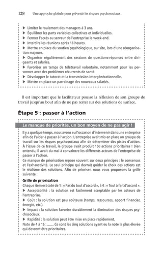 128	 Une approche globale pour prévenir les risques psychosociaux
Il est important que le facilitateur pousse la réflexion de son groupe de
travail jusqu’au bout afin de ne pas rester sur des solutions de surface.
Étape 5 : passer à l’action
Le manque de priorités, un bon moyen de ne pas agir !
Il y a quelque temps, nous avons eu l’occasion d’intervenir dans une entreprise
afin de l’aider à passer à l’action. L’entreprise avait mis en place un groupe de
travail sur les risques psychosociaux afin de déterminer des pistes d’action.
À l’issue de ce travail, le groupe avait produit 160 actions prioritaires ! Bien
entendu, il avait du mal à convaincre les différents acteurs de l’entreprise de
passer à l’action.
Ce manque de priorisation repose souvent sur deux principes : le consensus
et l’exhaustivité. Le seul principe qui devrait guider le choix des actions est
le réalisme des solutions. Afin de prioriser, nous vous proposons la grille
suivante :
Grille de priorisation
Chaque item est coté de 1 : « Pas du tout d’accord », à 4 : « Tout à fait d’accord ».
v	Acceptabilité  : la solution est facilement acceptable par les acteurs de
l’entreprise.
v	 Coût : la solution est peu coûteuse (temps, ressources, apport financier,
énergie, etc.).
v	 Impact : la solution favorise durablement la diminution des risques psy-
chosociaux.
v	 Rapidité : la solution peut être mise en place rapidement.
Note de 4 à 16 : ....... Ce sont les cinq solutions ayant eu la note la plus élevée
qui devront être prioritaires.
v	 Limiter le roulement des managers à 3 ans.
v	 Équilibrer les parts variables collectives et individuelles.
v	 Fermer l’accès au serveur de l’entreprise le week-end.
v	 Interdire les réunions après 18 heures.
v	 Mettre en place du soutien psychologique, sur site, lors d’une réorganisa-
tion majeure.
v	Organiser régulièrement des sessions de questions-réponses entre diri-
geants et salariés.
v	Favoriser un temps de télétravail volontaire, notamment pour les per-
sonnes avec des problèmes récurrents de santé.
v	 Développer le tutorat et la transmission intergénérationnelle.
v	 Mettre en place un parrainage des nouveaux salariés.
 