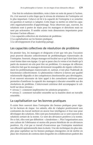 De la philosophie à l’action : les six étapes d’une démarche efficace	 129
Une fois les solutions identifiées, reste à faire en sorte de passer à l’action.
Or, c’est souvent à cette étape que le niveau de résistance de l’entreprise est
le plus important. Celui-ci est lié à la capacité de l’entreprise à se remettre
en question et surtout à s’adapter. Cette étape va mettre en relief les capa-
cités organisationnelles d’apprentissage. Nous observons que, souvent, les
solutions sont à porter de main pour les managers et directions mais ne
sont pas actionnées. Il semble exister trois dimensions importantes pour
favoriser l’action efficace :
1.	Les capacités collectives de résolution de problème.
2.	La capitalisation sur les bonnes pratiques.
3.	Le développement d’un leadership partagé.
Les capacités collectives de résolution de problème
En premier lieu, les managers et dirigeants n’ont que très peu l’occasion
pour pouvoir discuter collectivement de problématiques transversales de
l’entreprise. Souvent, chaque manager est focalisé sur ce qu’il doit faire à très
court terme dans son équipe. Ce qui se passe chez le voisin n’est étudié qu’à
partir du moment où cela peut être un problème. Ce manque de réflexion
collective fait que les managers deviennent incapables de réguler collective-
ment les problématiques transversales et, surtout, n’ont plus l’habitude de
fonctionner collectivement. Ce phénomène s’observe à travers une qualité
relationnelle dégradée et des compétences émotionnelles peu développées.
Il est souvent nécessaire de faire appel à des consultants extérieurs pour
permettre d’améliorer la capacité des managers à discuter ensemble sur des
résolutions de problème. L’intervenant extérieur doit accompagner le col-
lectif sur deux niveaux :
•	 niveau 1 : comment implémenter les solutions proposées ;
•	 niveau 2 : comment travailler ensemble sur la manière dont on travaille
ensemble.
La capitalisation sur les bonnes pratiques
Il existe bien souvent dans l’entreprise des bonnes pratiques pour régu-
ler les facteurs de risque. Les salariés, afin de s’adapter positivement aux
contraintes du travail mettent en œuvre leur intelligence et leur ruse pour
développer des solutions. Elles sont peu formalisées car ce sont souvent des
solutions sortant de la norme. Ce sont des déviances positives à la norme.
De ce fait, elles sont par définition « clandestines ». Plus l’organisation aura
une culture de l’obéissance et moins elle pourra bénéficier de ces déviances
positives. Or, c’est par ce travail d’essai-erreur que l’entreprise maintient
son efficacité opérationnelle dans la durée. Une des techniques les plus sim-
ples pour capitaliser sur les bonnes pratiques émergentes est de mettre en
place des réunions de contenu dans lesquelles les collaborateurs parlent des
 