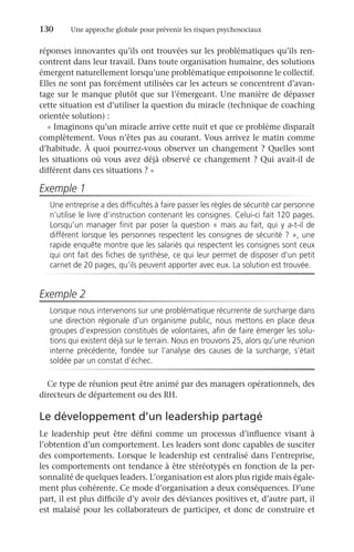 130	 Une approche globale pour prévenir les risques psychosociaux
réponses innovantes qu’ils ont trouvées sur les problématiques qu’ils ren-
contrent dans leur travail. Dans toute organisation humaine, des solutions
émergent naturellement lorsqu’une problématique empoisonne le collectif.
Elles ne sont pas forcément utilisées car les acteurs se concentrent d’avan-
tage sur le manque plutôt que sur l’émergeant. Une manière de dépasser
cette situation est d’utiliser la question du miracle (technique de coaching
orientée solution) :
« Imaginons qu’un miracle arrive cette nuit et que ce problème disparaît
complètement. Vous n’êtes pas au courant. Vous arrivez le matin comme
d’habitude. À quoi pourrez-vous observer un changement ? Quelles sont
les situations où vous avez déjà observé ce changement ? Qui avait-il de
différent dans ces situations ? »
Exemple 1
Une entreprise a des difficultés à faire passer les règles de sécurité car personne
n’utilise le livre d’instruction contenant les consignes. Celui-ci fait 120 pages.
Lorsqu’un manager finit par poser la question « mais au fait, qui y a-t-il de
différent lorsque les personnes respectent les consignes de sécurité ? », une
rapide enquête montre que les salariés qui respectent les consignes sont ceux
qui ont fait des fiches de synthèse, ce qui leur permet de disposer d’un petit
carnet de 20 pages, qu’ils peuvent apporter avec eux. La solution est trouvée.
Exemple 2
Lorsque nous intervenons sur une problématique récurrente de surcharge dans
une direction régionale d’un organisme public, nous mettons en place deux
groupes d’expression constitués de volontaires, afin de faire émerger les solu-
tions qui existent déjà sur le terrain. Nous en trouvons 25, alors qu’une réunion
interne précédente, fondée sur l’analyse des causes de la surcharge, s’était
soldée par un constat d’échec.
Ce type de réunion peut être animé par des managers opérationnels, des
directeurs de département ou des RH.
Le développement d’un leadership partagé
Le leadership peut être défini comme un processus d’influence visant à
l’obtention d’un comportement. Les leaders sont donc capables de susciter
des comportements. Lorsque le leadership est centralisé dans l’entreprise,
les comportements ont tendance à être stéréotypés en fonction de la per-
sonnalité de quelques leaders. L’organisation est alors plus rigide mais égale-
ment plus cohérente. Ce mode d’organisation a deux conséquences. D’une
part, il est plus difficile d’y avoir des déviances positives et, d’autre part, il
est malaisé pour les collaborateurs de participer, et donc de construire et
 