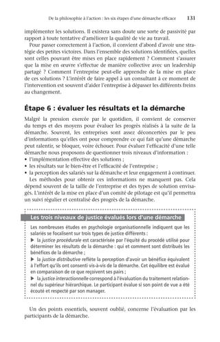 De la philosophie à l’action : les six étapes d’une démarche efficace	 131
implémenter les solutions. Il existera sans doute une sorte de passivité par
rapport à toute tentative d’améliorer la qualité de vie au travail.
Pour passer correctement à l’action, il convient d’abord d’avoir une stra-
tégie des petites victoires. Dans l’ensemble des solutions identifiées, quelles
sont celles pouvant être mises en place rapidement ? Comment s’assurer
que la mise en œuvre s’effectue de manière collective avec un leadership
partagé  ? Comment l’entreprise peut-elle apprendre de la mise en place
de ces solutions ? L’intérêt de faire appel à un consultant à ce moment de
l’intervention est souvent d’aider l’entreprise à dépasser les différents freins
au changement.
Étape 6 : évaluer les résultats et la démarche
Malgré la pression exercée par le quotidien, il convient de conserver
du temps et des moyens pour évaluer les progrès réalisés à la suite de la
démarche. Souvent, les entreprises sont assez déconcertées par le peu
d’informations qu’elles ont pour comprendre ce qui fait qu’une démarche
peut ralentir, se bloquer, voire échouer. Pour évaluer l’efficacité d’une telle
démarche nous proposons de questionner trois niveaux d’information :
•	 l’implémentation effective des solutions ;
•	 les résultats sur le bien-être et l’efficacité de l’entreprise ;
•	 la perception des salariés sur la démarche et leur engagement à continuer.
Les méthodes pour obtenir ces informations ne manquent pas. Cela
dépend souvent de la taille de l’entreprise et des types de solution envisa-
gés. L’intérêt de la mise en place d’un comité de pilotage est qu’il permettra
un suivi régulier et centralisé des progrès de la démarche.
Les trois niveaux de justice évalués lors d’une démarche
Les nombreuses études en psychologie organisationnelle indiquent que les
salariés se focalisent sur trois types de justice différents :
v	la justice procédurale est caractérisée par l’équité du procédé utilisé pour
déterminer les résultats de la démarche : qui et comment sont distribués les
bénéfices de la démarche ;
v	la justice distributive reflète la perception d’avoir un bénéfice équivalent
à l’effort qu’ils ont consenti vis-à-vis de la démarche. Cet équilibre est évalué
en comparaison de ce que reçoivent ses pairs ;
v	la justice interactionnelle correspond à l’évaluation du traitement relation-
nel du supérieur hiérarchique. Le participant évalue si son point de vue a été
écouté et respecté par son manager.
Un des points essentiels, souvent oublié, concerne l’évaluation par les
participants de la démarche.
 