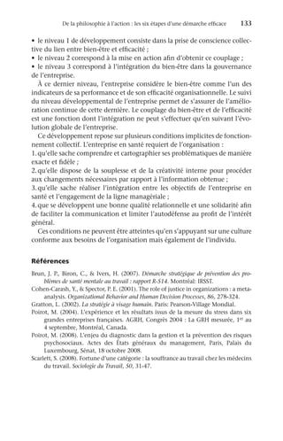 De la philosophie à l’action : les six étapes d’une démarche efficace	 133
•	 le niveau 1 de développement consiste dans la prise de conscience collec-
tive du lien entre bien-être et efficacité ;
•	 le niveau 2 correspond à la mise en action afin d’obtenir ce couplage ;
•	 le niveau 3 correspond à l’intégration du bien-être dans la gouvernance
de l’entreprise.
À ce dernier niveau, l’entreprise considère le bien-être comme l’un des
indicateurs de sa performance et de son efficacité organisationnelle. Le suivi
du niveau développemental de l’entreprise permet de s’assurer de l’amélio-
ration continue de cette dernière. Le couplage du bien-être et de l’efficacité
est une fonction dont l’intégration ne peut s’effectuer qu’en suivant l’évo-
lution globale de l’entreprise.
Ce développement repose sur plusieurs conditions implicites de fonction-
nement collectif. L’entreprise en santé requiert de l’organisation :
1.	qu’elle sache comprendre et cartographier ses problématiques de manière
exacte et fidèle ;
2.	
qu’elle dispose de la souplesse et de la créativité interne pour procéder
aux changements nécessaires par rapport à l’information obtenue ;
3.	
qu’elle sache réaliser l’intégration entre les objectifs de l’entreprise en
santé et l’engagement de la ligne managériale ;
4.	que se développent une bonne qualité relationnelle et une solidarité afin
de faciliter la communication et limiter l’autodéfense au profit de l’intérêt
général.
Ces conditions ne peuvent être atteintes qu’en s’appuyant sur une culture
conforme aux besoins de l’organisation mais également de l’individu.
Références
Brun, J. P., Biron, C.,  Ivers, H. (2007). Démarche stratégique de prévention des pro-
blèmes de santé mentale au travail : rapport R-514. Montréal: IRSST.
Cohen-Carash, Y.,  Spector, P. E. (2001). The role of justice in organizations : a meta-
analysis. Organizational Behavior and Human Decision Processes, 86, 278-324.
Gratton, L. (2002). La stratégie à visage humain. Paris: Pearson-Village Mondial.
Poirot, M. (2004). L’expérience et les résultats issus de la mesure du stress dans six
grandes entreprises françaises. AGRH, Congrès 2004 : La GRH mesurée, 1er au
4 septembre, Montréal, Canada.
Poirot, M. (2008). L’enjeu du diagnostic dans la gestion et la prévention des risques
psychosociaux. Actes des États généraux du management, Paris, Palais du
Luxembourg, Sénat, 18 octobre 2008.
Scarlett, S. (2008). Fortune d’une catégorie : la souffrance au travail chez les médecins
du travail. Sociologie du Travail, 50, 31-47.
 