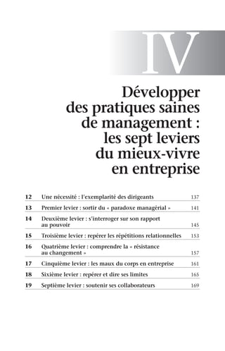 IV
Développer
des pratiques saines
de management :
les sept leviers
du mieux-vivre
en entreprise
12	 Une nécessité : l’exemplarité des dirigeants	 137
13	 Premier levier : sortir du « paradoxe managérial »	 141
14	
Deuxième levier : s’interroger sur son rapport
au pouvoir	 145
15	 Troisième levier : repérer les répétitions relationnelles	 153
16	
Quatrième levier : comprendre la « résistance
au changement »	 157
17	 Cinquième levier : les maux du corps en entreprise	 161
18	 Sixième levier : repérer et dire ses limites	 165
19	 Septième levier : soutenir ses collaborateurs	 169
 