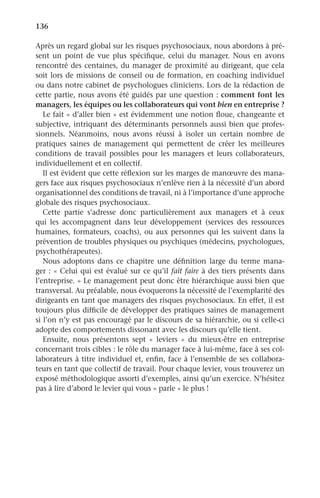 136	 ﻿
Après un regard global sur les risques psychosociaux, nous abordons à pré-
sent un point de vue plus spécifique, celui du manager. Nous en avons
rencontré des centaines, du manager de proximité au dirigeant, que cela
soit lors de missions de conseil ou de formation, en coaching individuel
ou dans notre cabinet de psychologues cliniciens. Lors de la rédaction de
cette partie, nous avons été guidés par une question : comment font les
managers, les équipes ou les collaborateurs qui vont bien en entreprise ?
Le fait « d’aller bien » est évidemment une notion floue, changeante et
subjective, intriquant des déterminants personnels aussi bien que profes-
sionnels. Néanmoins, nous avons réussi à isoler un certain nombre de
pratiques saines de management qui permettent de créer les meilleures
conditions de travail possibles pour les managers et leurs collaborateurs,
individuellement et en collectif.
Il est évident que cette réflexion sur les marges de manœuvre des mana-
gers face aux risques psychosociaux n’enlève rien à la nécessité d’un abord
organisationnel des conditions de travail, ni à l’importance d’une approche
globale des risques psychosociaux.
Cette partie s’adresse donc particulièrement aux managers et à ceux
qui les accompagnent dans leur développement (services des ressources
humaines, formateurs, coachs), ou aux personnes qui les suivent dans la
prévention de troubles physiques ou psychiques (médecins, psychologues,
psychothérapeutes).
Nous adoptons dans ce chapitre une définition large du terme mana-
ger : « Celui qui est évalué sur ce qu’il fait faire à des tiers présents dans
l’entreprise. » Le management peut donc être hiérarchique aussi bien que
transversal. Au préalable, nous évoquerons la nécessité de l’exemplarité des
dirigeants en tant que managers des risques psychosociaux. En effet, il est
toujours plus difficile de développer des pratiques saines de management
si l’on n’y est pas encouragé par le discours de sa hiérarchie, ou si celle-ci
adopte des comportements dissonant avec les discours qu’elle tient.
Ensuite, nous présentons sept «  leviers  » du mieux-être en entreprise
concernant trois cibles : le rôle du manager face à lui-même, face à ses col-
laborateurs à titre individuel et, enfin, face à l’ensemble de ses collabora-
teurs en tant que collectif de travail. Pour chaque levier, vous trouverez un
exposé méthodologique assorti d’exemples, ainsi qu’un exercice. N’hésitez
pas à lire d’abord le levier qui vous « parle » le plus !
 