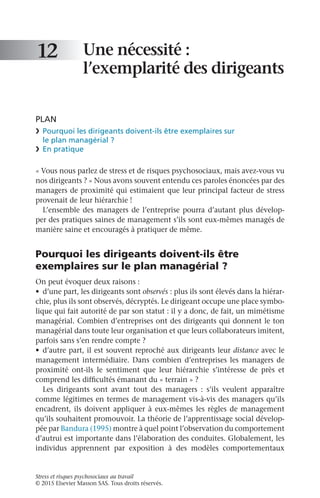 Stress et risques psychosociaux au travail
© 2015 Elsevier Masson SAS. Tous droits réservés.
Une nécessité :
l’exemplarité des dirigeants
PLAN
❯	 Pourquoi les dirigeants doivent-ils être exemplaires sur
le plan managérial ?
❯	 En pratique
« Vous nous parlez de stress et de risques psychosociaux, mais avez-vous vu
nos dirigeants ? » Nous avons souvent entendu ces paroles énoncées par des
managers de proximité qui estimaient que leur principal facteur de stress
provenait de leur hiérarchie !
L’ensemble des managers de l’entreprise pourra d’autant plus dévelop-
per des pratiques saines de management s’ils sont eux-mêmes managés de
manière saine et encouragés à pratiquer de même.
Pourquoi les dirigeants doivent-ils être
exemplaires sur le plan managérial ?
On peut évoquer deux raisons :
•	 d’une part, les dirigeants sont observés : plus ils sont élevés dans la hiérar-
chie, plus ils sont observés, décryptés. Le dirigeant occupe une place symbo-
lique qui fait autorité de par son statut : il y a donc, de fait, un mimétisme
managérial. Combien d’entreprises ont des dirigeants qui donnent le ton
managérial dans toute leur organisation et que leurs collaborateurs imitent,
parfois sans s’en rendre compte ?
•	 d’autre part, il est souvent reproché aux dirigeants leur distance avec le
management intermédiaire. Dans combien d’entreprises les managers de
proximité ont-ils le sentiment que leur hiérarchie s’intéresse de près et
comprend les difficultés émanant du « terrain » ?
Les dirigeants sont avant tout des managers  : s’ils veulent apparaître
comme légitimes en termes de management vis-à-vis des managers qu’ils
encadrent, ils doivent appliquer à eux-mêmes les règles de management
qu’ils souhaitent promouvoir. La théorie de l’apprentissage social dévelop-
pée par Bandura (1995) montre à quel point l’observation du comportement
d’autrui est importante dans l’élaboration des conduites. Globalement, les
individus apprennent par exposition à des modèles comportementaux
12
 