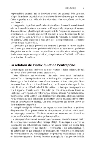 Introduction	
3
responsabilité du stress sur les individus : celui qui est stressé est celui qui
n’a pas les mêmes capacités d’adaptation ou de récupération que les autres.
Cette approche a pour effet d’« individualiser » les symptômes du risque
psychosocial.
•	 Les approches organisationnelles visent à améliorer les conditions de travail
afin de les rendre moins « stressantes ». Ces approches regroupent souvent
des compétences pluridisciplinaires qui vont de l’ergonomie au conseil en
organisation. Le modèle sous-jacent consiste à éviter l’apparition de fac-
teurs de stress, sans qu’à priori les ressources de l’individu ne soient prises
en compte. Cette approche a pour effet de « déresponsabiliser » le salarié
face au risque psychosocial.
L’approche que nous préconisons consiste à penser le risque psycho-
social non pas comme un problème d’individu, ni comme un problème
d’organisation, mais comme un problème à travailler de manière globale
(individu-management-organisation), ce qui amènera l’individu et l’entre-
prise à retisser leurs liens.
La relation de l’individu et de l’entreprise
Commençons par nous intéresser au mot « relation ». Selon le Littré, il s’agit
de « l’état d’une chose qui tient à une autre ».
Cette définition est éclairante  ! En effet, nous nous demandons
aujourd’hui si l’entreprise tient aux individus qui la composent, sans savoir
davantage si les individus eux-mêmes tiennent à leur entreprise. Nous
parlerons donc de « relation distendue », car il nous semble que le lien
entre l’entreprise et l’individu doit être retissé. Le livre que nous proposons
vise à apporter les réflexions et les outils qui contribueront à ce travail de
« retissage », avec pour objectif principal celui de réduire l’impact du risque
psychosocial sur la santé et la performance des individus et des entreprises.
Nous proposons trois conditions permettant que la relation entre l’entre-
prise et l’individu soit retissée. Ces trois conditions qui feront l’objet de
trois différents chapitres :
•	 l’entreprise intègre la prévention des risques psychosociaux dans ses pratiques
d’organisation. Nous présenterons les cinq facteurs principaux composant
les risques psychosociaux. Ces facteurs sont au croisement des dimensions
personnelles, relationnelles et organisationnelles ;
•	 le management reconnu et reconnaissant. Nous entendons beaucoup parler
de reconnaissance comme d’un passage obligé : le manager a le devoir de
reconnaître ses collaborateurs. Derrière un enjeu moral, on oublie trop
souvent de préciser ce que signifie «  reconnaître  » un collaborateur, et
de déterminer ce qui empêche les managers de répondre à cet impératif
de reconnaissance. Or, le management ne peut être reconnaissant que s’il
est lui-même reconnu. Si cette fonction managériale n’est pas revalorisée,
 