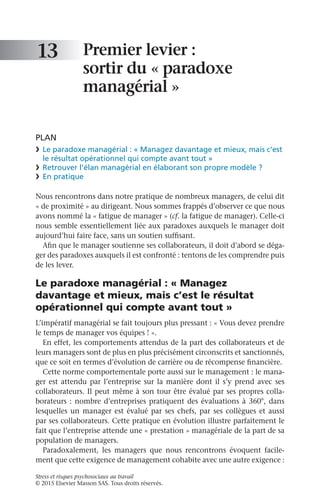 Stress et risques psychosociaux au travail
© 2015 Elsevier Masson SAS. Tous droits réservés.
Premier levier :
sortir du « paradoxe
managérial »
PLAN
❯	 Le paradoxe managérial : « Managez davantage et mieux, mais c’est
le résultat opérationnel qui compte avant tout »
❯	 Retrouver l’élan managérial en élaborant son propre modèle ?
❯	 En pratique
Nous rencontrons dans notre pratique de nombreux managers, de celui dit
« de proximité » au dirigeant. Nous sommes frappés d’observer ce que nous
avons nommé la « fatigue de manager » (cf. la fatigue de manager). Celle-ci
nous semble essentiellement liée aux paradoxes auxquels le manager doit
aujourd’hui faire face, sans un soutien suffisant.
Afin que le manager soutienne ses collaborateurs, il doit d’abord se déga-
ger des paradoxes auxquels il est confronté : tentons de les comprendre puis
de les lever.
Le paradoxe managérial : « Managez
davantage et mieux, mais c’est le résultat
opérationnel qui compte avant tout »
L’impératif managérial se fait toujours plus pressant : « Vous devez prendre
le temps de manager vos équipes ! ».
En effet, les comportements attendus de la part des collaborateurs et de
leurs managers sont de plus en plus précisément circonscrits et sanctionnés,
que ce soit en termes d’évolution de carrière ou de récompense financière.
Cette norme comportementale porte aussi sur le management : le mana-
ger est attendu par l’entreprise sur la manière dont il s’y prend avec ses
collaborateurs. Il peut même à son tour être évalué par ses propres colla-
borateurs : nombre d’entreprises pratiquent des évaluations à 360°, dans
lesquelles un manager est évalué par ses chefs, par ses collègues et aussi
par ses collaborateurs. Cette pratique en évolution illustre parfaitement le
fait que l’entreprise attende une « prestation » managériale de la part de sa
population de managers.
Paradoxalement, les managers que nous rencontrons évoquent facile-
ment que cette exigence de management cohabite avec une autre exigence :
13
 