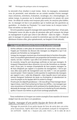 142	 Développer des pratiques saines de management...
la nécessité d’un résultat à court terme. Ainsi, les managers, notamment
ceux de proximité, sont attendus sur un certain nombre d’actes managé-
riaux (réunions, entretiens, évaluation, recadrages, etc.) chronophages ; en
même temps, la pression sur le résultat opérationnel n’a jamais été aussi
forte : les délais de rendus sont toujours plus serrés, les moyens plus faibles,
etc. Le manager est face à un paradoxe qui se traduit par des questions au
quotidien : le résultat ou l’humain ? Le court terme ou le moyen terme ?
Faire soi-même ou faire faire ?
Tel est le paradoxe auquel le manager doit aujourd’hui faire face : d’une part,
l’entreprise exerce de plus en plus de pressions afin qu’il consacre du temps
au management et pour que celui-ci soit effectué « dans les règles ». D’autre
part, le manager n’a jamais eu autant la conviction que son rôle s’exerçait au
détriment d’autres rôles, plus opérationnels, sur lesquels il était attendu.
Le regard du consultant-formateur en management
Parfois sollicités à cette place de transmission de savoir-faire, nous sommes
frappés par l’évolution du discours des managers ou dirigeants à qui il est
proposé une formation au management.
Lorsque les managers montrent peu d’ancienneté dans la fonction d’encadre-
ment, ils accueillent généralement une proposition de formation avec enthou-
siasme, ravi des « recettes » que celle-ci est censée leur apporter.
En revanche, lorsqu’ils sont davantage confirmés en tant que managers, ils
évoquent fréquemment deux réticences vis-à-vis des formations au manage-
ment. D’une part, le manque d’exemplarité de leurs propres managers ou
de leurs dirigeants par rapport à la question du management. « Est-ce que
vous allez aussi parler de management avec nos chefs ? » est une question
souvent posée ! Vient s’ajouter à cette question le scepticisme des managers
par rapport à une « valse des dirigeants » dans laquelle ceux-ci sont perçus
comme changeant facilement de poste ou d’entreprise et abandonnant en
cours les projets ou les équipes dont ils avaient la charge1.
D’autre part, les objectifs paradoxaux : « On nous dit qu’il faut manager davan-
tage et mieux, mais il faut surtout qu’on fasse nos chiffres. » Les managers que
nous rencontrons en formation ont le sentiment d’un double discours : on leur
demande de manager, mais c’est avant tout sur le résultat qu’ils sont attendus,
quitte à l’assurer eux-mêmes au prix d’une surcharge perpétuelle.
Nous souhaitons ici évoquer un contre-exemple d’une manière de ­
trouver
malgré tout du sens face à ces paradoxes.
Sophie, manager d’une petite équipe de force de vente
Manager de proximité d’une petite équipe de force de vente dans une entre-
prise d’assurances, Sophie décrit bien ces paradoxes auxquels le management
est confronté  : lassée du «  toujours plus avec moins  », de la valse de ses 
 