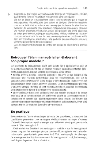 Premier levier : sortir du « paradoxe managérial » 	 143
­
dirigeants ou des virages successifs dans la stratégie et l’organisation, elle doit
quand même faire ses résultats et motiver en ce sens son équipe !
Elle met en place un « management tribal » : elle ne cherche pas à relayer les
messages de sa hiérarchie, sans pour autant les dénigrer. Elle en tire l’essentiel
pour son activité et vit en autarcie avec son équipe, tout en se focalisant sur les
évolutions de son marché et de ses clients. Très proche de ses équipes, elle noue
une relation proximale avec chacun, autant que possible. Elle prend beaucoup
de temps pour écouter, expliquer, accompagner, féliciter, célébrer les succès et
comprendre les échecs. Le seul lien avec son entreprise et ses procédures réside
dans son reporting sur ses résultats : elle participe peu aux réunions internes,
s’informe peu de la vie de son entreprise.
Dans le classement des forces de ventes, son équipe se place dans le premier
tiers.
Retrouver l’élan managérial en élaborant
son propre modèle ?
Cet exemple de management n’est sans doute pas à appliquer tel quel et
ne donnera certainement pas les mêmes résultats dans des contextes diffé-
rents. Néanmoins, il nous semble intéressant à deux titres :
•	 Sophie arrive à ne pas « jouer la comédie » vis-à-vis de ses équipes : elle
privilégie une relation authentique avec ses collaborateurs. Elle fait le
­véritable choix stratégique et donc risqué d’être davantage tournée vers ses
collaborateurs et ses clients que vers ses chefs. Ce choix stratégique procède
d’un choix éthique : Sophie se sent responsable de ses équipes et considère
qu’il était de son devoir d’assumer cette responsabilité ;
•	 elle s’intéresse donc à ses collaborateurs en passant beaucoup de temps
avec eux, et ce sur des modes très différents, allant de la compréhension à
la sanction en passant par l’accompagnement sur le terrain. Elle nourrit par
là même un sentiment de reconnaissance chez ses collaborateurs, ceux-ci se
sentant traités de manière équitable et valorisante.
En pratique
Pour retrouver l’envie de manager et sortir des paradoxes, la question des
conditions permettant aux managers d’effectivement manager s’adresse
d’abord à l’entreprise : quels messages sont véhiculés et en quoi peuvent-ils
nuire à l’élan managérial ?
C’est moins en émettant des messages « positifs » sur le management
qu’en traquant les messages perçus comme décourageants ou contradic-
toires qu’un premier frein pourra être levé. Voici un exemple très classique
de message contradictoire concernant le management : « Il faut manager,
mais le plus important c’est le résultat. »

 