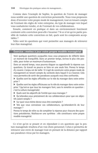 144	 Développer des pratiques saines de management...
Comme dans l’exemple de Sophie, la question de l’envie de manager
nous semble une question de conviction personnelle. Nous vous proposons
donc d’inventer votre propre mode de management, tout en tenant compte
de l’existant des règles de votre entreprise, du type de manager vers lequel
vous souhaiteriez tendre, et de l’existant de vos collaborateurs.
Ensuite, comment en pratique et dans un environnement forcément
contraint cette conviction peut-elle s’incarner ? Si ce n’est qu’en partie pos-
sible de traduire cette conviction en fait, quels sont les compromis accep-
tables ?
Telles sont les questions qui vont permettre aux managers de retrouver
leur élan managérial.
Exercice : mettez à jour votre propre modèle managérial
Voici quelques questions auxquelles nous vous proposons de réfléchir dans
un moment de tranquillité. Dans un premier temps, écrivez le plus vite pos-
sible, pour éviter un maximum d’autocensure.
Dans un second temps, vous pourrez élaguer ou approfondir la réponse aux
questions. Ce travail ne pourra se faire en une seule fois. Prenez le temps
d’y revenir. L’enjeu est de taille ! Il s’agit de construire votre propre mode de
management en tenant compte du contexte dans lequel il va s’exercer. Cela
vous permettra de sortir des paradoxes auxquels vous êtes confrontés.
v	 Quelles sont les règles officielles sur le rôle du manager dans votre entre-
prise ?
v	 Quelles sont les règles officieuses sur le rôle du manager dans votre entre-
prise ? (qu’est-ce que tous les managers font, sans le remettre en question :
c’est la culture managériale)
v	 Quels sont les objectifs de l’entité que vous managez ?
v	 Qu’attendez-vous précisément de vos collaborateurs pour que ces objec-
tifs soient remplis ?
v	 Sur quoi vous-même devez-vous être exemplaire ?
v	Tels que vous connaissez vos collaborateurs, qu’attendent-ils de leur
manager ?
Prenez le temps de relire ou de compléter la réponse pour chacune des ques-
tions précédentes. Réalisez-en une synthèse : elle constituera votre propre
modèle managérial.
Ce n’est qu’en se posant et en répondant à ces questions que la pos-
ture managériale résultera d’un vrai choix personnel. Celui-ci permettra de
retrouver une envie de manager tout en prenant de la distance par rapport
aux paradoxes vécus par les managers.
 