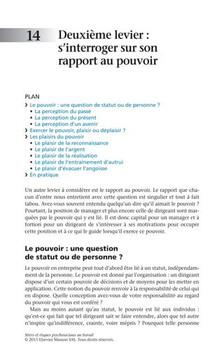 Stress et risques psychosociaux au travail
© 2015 Elsevier Masson SAS. Tous droits réservés.
Deuxième levier :
s’interroger sur son
rapport au pouvoir
PLAN
❯	 Le pouvoir : une question de statut ou de personne ?
•	 La perception du passé
•	 La perception du présent
•	 La perception d’un avenir
❯	 Exercer le pouvoir, plaisir ou déplaisir ?
❯	 Les plaisirs du pouvoir
•	 Le plaisir de la reconnaissance
•	 Le plaisir de l’argent
•	 Le plaisir de la réalisation
•	 Le plaisir de l’entraînement d’autrui
•	 Le plaisir d’évacuer l’angoisse
❯	 En pratique
Un autre levier à considérer est le rapport au pouvoir. Le rapport que cha-
cun d’entre nous entretient avec cette question est singulier et tout à fait
tabou. Avez-vous souvent entendu quelqu’un dire qu’il aimait le pouvoir ?
Pourtant, la position de manager et plus encore celle de dirigeant sont mar-
quées par le pouvoir qui y est lié. Il est donc capital pour un manager et à
fortiori pour un dirigeant de s’intéresser à ses motivations pour occuper
cette position et à ce qui le guide lorsqu’il exerce ce pouvoir.
Le pouvoir : une question
de statut ou de personne ?
Le pouvoir en entreprise peut tout d’abord être lié à un statut, indépendam-
ment de la personne. Le pouvoir est donné par l’organisation : un dirigeant
dispose d’un certain pouvoir de décisions et de moyens pour les mettre en
application. Cette notion du pouvoir renvoie à la responsabilité de celui qui
en dispose. Quelle conception avez-vous de votre responsabilité au regard
du pouvoir qui vous est conféré ?
Mais au moins autant qu’au statut, le pouvoir est lié aux individus  :
qu’est-ce qui fait que tel dirigeant sait se faire entendre, alors que tel autre
n’inspire qu’indifférence, crainte, voire mépris ? Pourquoi telle personne
14
 