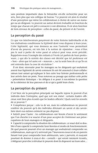 146	 Développer des pratiques saines de management...
sans position importante dans la hiérarchie est-elle recherchée pour ses
avis, bien plus que son collègue de bureau ? Le pouvoir est alors le résultat
d’une perception qui mène les collaborateurs à choisir de suivre un mana-
ger ou un dirigeant. Le pouvoir sur autrui devient évaluable en fonction du
temps que chacun est prêt à consacrer à son détenteur. Il est alors fonction
de trois niveaux de perception : celles du passé, du présent et de l’avenir.
La perception du passé
Ce que vos interlocuteurs perçoivent de votre histoire individuelle et de
vos réalisations conditionne la légitimité dont vous disposez à leurs yeux.
Cette légitimité, qui vous donnera au non l’autorité vous permettant
d’avoir du pouvoir, est très liée à la notion de réputation  : vous n’êtes
pas le seul à parler de votre passé et celui-ci peut vous avoir précédé.
Rappelons-nous l’exemple des enfants à l’école (et parfois de leurs profes-
seurs…) qui dès la rentrée des classes ont décrété que tel professeur est
« bon » alors que tel autre est « mauvais », sur la seule base de ce qu’ils en
ont entendu dans la cour de récréation !
Il est donc nécessaire pour les managers ou les dirigeants qui souhaitent
asseoir leur légitimité de savoir comment ils ont été annoncés à leurs collabo-
rateurs tout autant qu’expliquer le lien entre leur histoire professionnelle et
leur arrivée dans un poste. Nous noterons au passage que réaliser cette petite
« présentation historique » les obligera à se poser à eux-mêmes la question
de la cohérence de leur parcours et de ce qui a guidé leurs choix.
La perception du présent
C’est bien sûr la perception principale sur laquelle repose le pouvoir d’un
individu dans l’entreprise, quel que soit son statut : certains leaders offi-
cieux sont bien plus écoutés que les leaders officiels ! Quels sont les ressorts
de ce pouvoir ?
•	 Compétence perçue : cela va de soi, mais les collaborateurs ne peuvent
conférer du pouvoir qu’à des individus détenant un savoir et des savoir-
faire dont eux-mêmes estiment ne pas disposer.
•	 Intérêt pour l’autre : les collaborateurs ont besoin d’avoir le sentiment
que l’on cherche à se soucier d’eux pour accepter de s’intéresser aux préoc-
cupations de leurs managers et dirigeants.
•	 Capacité à comprendre la situation des collaborateurs : ce souci doit se dou-
bler d’une capacité à comprendre leurs besoins et modes de fonctionnement.
De quel pouvoir pourrait rêver un manager qui souhaiterait comprendre ses
collaborateurs, mais qui n’y arriverait pas ? Souvenons-nous ici de ces parents
faisant tout pour comprendre leurs adolescents, sans y parvenir, et essayant
pourtant de donner à ceux-ci des « conseils » qui seront rarement écoutés,
s’obligeant peut-être à réévaluer le pouvoir dont ils disposent sur leurs ados…
 