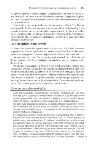 Deuxième levier : s’interroger sur son rapport au pouvoir	 147
•	 Capacité à parler le même langage : comprendre la situation de l’autre est
une chose ; il faut aussi pouvoir lui montrer qu’il est compris en adoptant
ses codes langagiers, ainsi que son niveau de familiarité ou de distance dans
la communication.
Il est évident que les trois derniers items sont très liés à l’intelligence
émotionnelle. Celle-ci est une composante essentielle du leadership, cette
capacité à donner envie. La perception du présent est très liée à ce leader-
ship : plus il aura été travaillé par le biais du renforcement de l’intelligence
émotionnelle, plus les managers et dirigeants seront suivis avec conviction
par leurs collaborateurs.
La perception d’un avenir
« Diriger, c’est vendre de l’espoir », écrit Kets de Vries, 2002. Effectivement,
le pouvoir de faire se représenter un avenir dans lequel les collaborateurs
souhaitent s’engager est essentiel à qui souhaite les entraîner avec soi.
Cet item nécessitera de s’intéresser aux aspirations de ses collaborateurs,
de leur donner envie de les partager et de savoir les intégrer dans un projet
d’entreprise.
Par ailleurs, le manager et à fortiori le dirigeant incarnent, comme nous
l’avons déjà évoqué, un modèle de réussite. Ils stimulent donc chez leurs
collaborateurs leur désir de carrière : s’ils suivent leurs managers, peut-être
auront-ils eux aussi la même carrière. Certains sont toutefois imperméables
à ces envies de carrière, soit parce qu’ils ne s’en sentent pas capables, soit
parce qu’ils souhaitent mettre leur énergie dans d’autres domaines de leur
vie, ou bien encore parce qu’ils la réservent pour l’avenir.
Aline, responsable marketing
Aline est responsable marketing dans la grande consommation. Elle aime
manager par le consensus et déteste devoir imposer ses vues. Elle explique de
manière approfondie et très rationnelle à quel point « imposer ses décisions ne
sert à rien et qu’il faut plutôt les faire comprendre à ses collaborateurs ».
Elle parle avec beaucoup de passion à ses collaborateurs de l’avenir des métiers
du marketing et des produits qu’ils ont à vendre. Cette passion communica-
tive permet à ses collaborateurs de se représenter leur employabilité future de
manière motivante et rassurante.
En dépassant un premier niveau de discours, il apparaît que celui-ci cache la
culpabilité d’Aline à occuper une position de pouvoir. Du même âge que ses
collaborateurs, elle explique bien à quel point ses réalisations passées ne sont
pas suffisantes pour lui conférer, selon elle, la légitimité nécessaire à son statut.
Elle évoque également sa gêne à l’idée d’imposer ses vues et même sa peur
lorsqu’elle doit quand même le faire, par exemple dans ses réunions d’équipe.
Sa peur se transforme dès lors en évitement puis, lorsque ce n’est plus pos-
sible, en attaque. Elle apparaît alors cassante, expliquant par A + B à des colla-
borateurs devenus passifs, voire hostiles, qu’il faut faire autrement. D’ailleurs, 
 