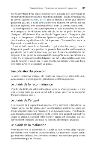 Deuxième levier : s’interroger sur son rapport au pouvoir	 149
pire vous éviterez d’être exposé ou de décider. Il pourra alors se produire un
phénomène bien connu dans le monde mammifère : acculé, vous risquerez
de devenir agressif (Laborit, 1976). Tout le monde a pu un jour observer
quelqu’un qui, mal à l’aise pour animer une réunion, est devenu un peu
distant et expéditif, alors qu’il était cordial avant de devenir l’animateur.
Le plaisir éprouvé en situation de pouvoir est tout à fait tabou. D’ailleurs,
les managers ou les dirigeants sont très discrets sur ce plaisir honteux et
l’évoquent difficilement. Une manière de l’approcher est d’évoquer le plai-
sir que certains peuvent visiblement éprouver à prendre la parole en public,
situation dans laquelle ils ont de fait le pouvoir d’être écoutés et donc de
disposer du temps de leurs auditeurs.
Il est ici intéressant de se demander ce qui amène les managers ou les
dirigeants à prendre une position de pouvoir. Peut-on dire qu’ils n’ont été
que choisis par les circonstances ou que seuls leurs bons résultats les ont
propulsés à des postes de responsabilité, sans qu’ils aient eux-mêmes à le
choisir ? Si les managers ou les dirigeants ont fait le choix d’être à une posi-
tion de pouvoir et n’ont pas été que choisis eux-mêmes, c’est sans doute
bien parce qu’ils en attendaient un plaisir.
Les plaisirs du pouvoir
De notre expérience d’écoute de nombreux managers et dirigeants, nous
avons constaté que cinq plaisirs principaux sont liés au pouvoir.
Le plaisir de la reconnaissance
C’est le plaisir lié à la valorisation d’une tâche ou d’une personne. « Je me
sens reconnu parce que mon travail a de la valeur aux yeux de quelqu’un
d’important pour moi. »
Le plaisir de l’argent
Il est souvent lié à la position de pouvoir. C’est rarement le fait d’avoir de
l’argent en soi qui fait plaisir, mais la comparaison qu’il permet dans son
groupe d’appartenance ou l’accession à un nouveau groupe. C’est bien sûr
aussi les réalisations qu’il autorise ou la sécurité qu’il garantit qui peut être
source de plaisir. Le rapport entre plaisir et argent est cependant un sujet
extrêmement complexe que nous ne pouvons aborder plus avant ici.
Le plaisir de la réalisation
Nous découvrons ce plaisir très tôt. Il suffit de voir sur une plage le plaisir
des enfants ayant réalisé un château de sable. Les mauvaises langues diront
que bien des châteaux de sable sont construits en entreprise pour le seul
plaisir de ceux qui les réalisent.
 