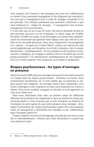4	Introduction
nous risquons fort d’assister à des managers pris entre des collaborateurs
en attente d’une prestation managériale et des dirigeants qui attendent à
leur tour que le management fasse le relais de stratégies auxquelles il n’a
pas participé. Une situation paradoxale qui caractérise clairement ce que
nous nommons la « fatigue de manager ». À management non reconnu,
management non reconnaissant ;
•	 le lien entre souci de soi et souci de l’autre. Pris dans la demande de plus en
plus pressante qu’exerce sur lui l’entreprise, le salarié risque de s’oublier
lui-même, d’oublier les autres, ou de développer au contraire des comporte-
ments de mercenariat qui ignorent toute logique autre que celle de sa car-
rière ou de son profit personnel. Ainsi, nous comprenons l’encouragement
à la « paresse », évoquée par Corinne Maier8, comme une réaction de repli
sur soi engendrée par une déception vis-à-vis de l’entreprise. Qui n’a jamais
démissionné « symboliquement » de son entreprise ou de son poste en arrê-
tant de s’y impliquer, de s’engager a minima et de ne se focaliser que sur des
projets personnels ? Or, démissionner symboliquement de son entreprise,
tout en y restant employé, reste dangereux car le salarié se marginalise.
Risques psychosociaux : les types d’ouvrages
en présence
Depuis les années 2000, plusieurs ouvrages sont parus sur des sujets connexes
ou compris dans les risques psychosociaux  : souffrance au travail, stress
professionnel, harcèlement, etc. Il nous semble que ces parutions se ran-
gent suivant trois catégories : les ouvrages visant à faire comprendre, ceux
visant à témoigner d’une expérience et enfin ceux proposant des actions à
réaliser. Nous avons souhaité conjuguer et articuler ces trois approches au
cœur d’un même livre.
Nous nous attacherons donc dans un premier temps les différentes
réflexions qui permettent de comprendre le stress au travail et le risque psy-
chosocial (partie I). Nous tenterons par la suite d’analyser les obstacles de
l’entreprise en santé (partie II), pour enfin proposer deux stratégies : déve-
lopper la prévention des risques psychosociaux (partie III) et des pratiques
saines de management à destination des managers et des collaborateurs
dans l’entreprise (partie IV).
Chaque chapitre est assorti de témoignages recueillis par nos soins et peut
être lu individuellement : n’hésitez pas à aller directement à la partie qui
vous intéresse le plus !
8.	 Maier, C. (2004). Bonjour Paresse. Paris : Michalon.
 