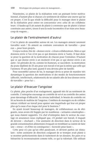 150	 Développer des pratiques saines de management...
Néanmoins, ce plaisir de la réalisation reste un puissant levier motiva-
tionnel, d’autant plus si chacun a le sentiment de réaliser une œuvre qui lui
est propre. C’est là que réside la difficulté pour le manager dont le plaisir
de la réalisation peut entrer en concurrence avec celui de ses collabora-
teurs : il faudra qu’il ait autant de plaisir à construire que de plaisir à laisser
construire aux autres, sinon il sera la seule locomotive d’un train avec beau-
coup de wagons…
Le plaisir de l’entraînement d’autrui
C’est le plaisir de rassembler autour de soi. Les managers aiment rarement
travailler seuls  ! Ils aiment au contraire convaincre de travailler «  pour
eux », pour leurs projets.
L’enjeu va donc être de « donner envie » à leurs collaborateurs. Mais ce qui
donnera envie à l’un n’est pas ce qui donnera envie à l’autre. Il faut donc
se poser la question de la motivation de chacun pour l’entraîner. D’autant
que ce qui donne envie à un moment n’est pas ce qui donne envie à un
autre : les périodes de vie, comme les humeurs, se succèdent ; la motivation
du jeune diplômé de 25 ans pour son travail n’est pas la même que celle qui
l’animera 10 ans plus tard, quand il sera devenu père de famille.
Pour rassembler autour de lui, le manager devra se poser de manière très
dynamique la question des motivations et des modes de fonctionnement
(affectifs, intellectuels, relationnels) de ses salariés afin de leur donner envie
de travailler « pour lui ».
Le plaisir d’évacuer l’angoisse
Ce plaisir, plus proche d’un soulagement, apparaît très lié au sentiment de
contrôle. L’entreprise encourage au contrôle de soi et au contrôle des autres
pour davantage d’efficacité. Au niveau individuel, le besoin de contrôle est
lié au besoin de maîtrise de l’angoisse. Combien de managers ou de collabo-
rateurs vérifient un travail pour apaiser une inquiétude qui leur est propre
plus qu’à cause d’un risque réel pour le business ?
En ayant écouté beaucoup de managers, de collaborateurs ou de diri-
geants, nous avons été frappés par les nombreux « scénarios catastrophes »
qui nous étaient rapportés. Un chef d’entreprise dans le secteur du cour-
tage en assurances nous expliquait que, s’il perdait son travail, il risquait
de devenir « clochard ». Une assistante de direction dans le secteur de la
grande consommation alimentaire évoquait en tremblant sa crainte de faire
une « erreur » et d’être en conséquence « licenciée pour faute ».
Cette peur n’a pas qu’un effet paralysant, et devient parfois un stimu-
lant : notre assistante de direction craignant de se tromper avait plaisir à
se montrer perfectionniste dans le traitement de ses dossiers. Ses pairs et sa
hiérarchie la reconnaissaient comme telle, ce qui la valorisait. Elle utilisait
 