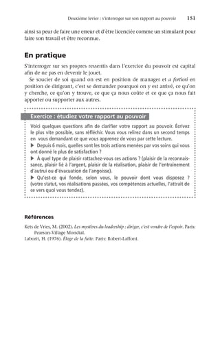 Deuxième levier : s’interroger sur son rapport au pouvoir	 151
ainsi sa peur de faire une erreur et d’être licenciée comme un stimulant pour
faire son travail et être reconnue.
En pratique
S’interroger sur ses propres ressentis dans l’exercice du pouvoir est capital
afin de ne pas en devenir le jouet.
Se soucier de soi quand on est en position de manager et a fortiori en
position de dirigeant, c’est se demander pourquoi on y est arrivé, ce qu’on
y cherche, ce qu’on y trouve, ce que ça nous coûte et ce que ça nous fait
apporter ou supporter aux autres.
Exercice : étudiez votre rapport au pouvoir
Voici quelques questions afin de clarifier votre rapport au pouvoir. Écrivez
le plus vite possible, sans réfléchir. Vous vous relirez dans un second temps
en  vous demandant ce que vous apprenez de vous par cette lecture.
v	 Depuis 6 mois, quelles sont les trois actions menées par vos soins qui vous
ont donné le plus de satisfaction ?
v	 À quel type de plaisir rattachez-vous ces actions ? (plaisir de la reconnais-
sance, plaisir lié à l’argent, plaisir de la réalisation, plaisir de l’entraînement
d’autrui ou d’évacuation de l’angoisse).
v	Qu’est-ce qui fonde, selon vous, le pouvoir dont vous disposez  ?
(votre statut, vos réalisations passées, vos compétences actuelles, l’attrait de
ce vers quoi vous tendez).
Références
Kets de Vries, M. (2002). Les mystères du leadership : diriger, c’est vendre de l’espoir. Paris:
Pearson-Village Mondial.
Laborit, H. (1976). Éloge de la fuite. Paris: Robert-Laffont.
 